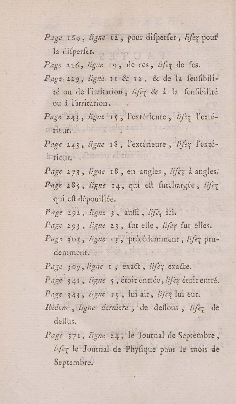 Page 169, ligne15, pour difperfer, difez pour la difperfer, Page 226, ligne 14 = ces , lifez de fes. Page, 229, digne 11 &amp; 12, &amp; de la fenfbili- té où de lirritation ; Zifez &amp; à la fenfibilité ou à l'itritation. Page :43, Le 1$ ; l'estérieure, liféz l'exté- ‘rieur. | Page 243, ligne 18, l'extérieure , life l'exté- Inpieuhs &lt;OHovar EPS Page 173, ligne 18, en angles, lifez à angles. Page 385, ligne 14, qui ef furchargée, Zifez qui eft dépouillée. | Page 202, lione 3 5 auf ALL LAC Page 193, ligne 23, fur elle, lifez fur elles. Page 30$, ligne 1, » précédemment , lifez pru- demment. Page 309, hgne ï ; axe , lifez exacte. Pagë 34, ligne $ , évoit entrée, lifez éroit entré. Page:343, digne r$', lui ait, lifez lui eur. Ibidem ligne: derniere ; de defous , life; de deffus. | Page 371, lione24, le Journal de Septembre , lifez le Journal de Phyfique pour le mois de Septembre.