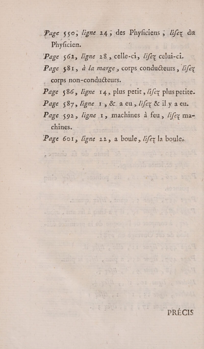 Page 550, ligne 24; des FOUG à ; difez du Phyfcien. Page 562, ligne 28 , celle-ci, Zifez celui-ci. Page $81, à la marge, corps conducteurs , Zifez . corps non-conduéteurs. Page 586, ligne 14, plus petit, /i/ez pluspetite. Page 587, ligne 1, &amp;. a eu, lifez &amp; il y a eu. Page $92, ligne x, machines à feu, /ifez ma- chines. | | Page 601, ligne 22, a boule, lifez la boule: