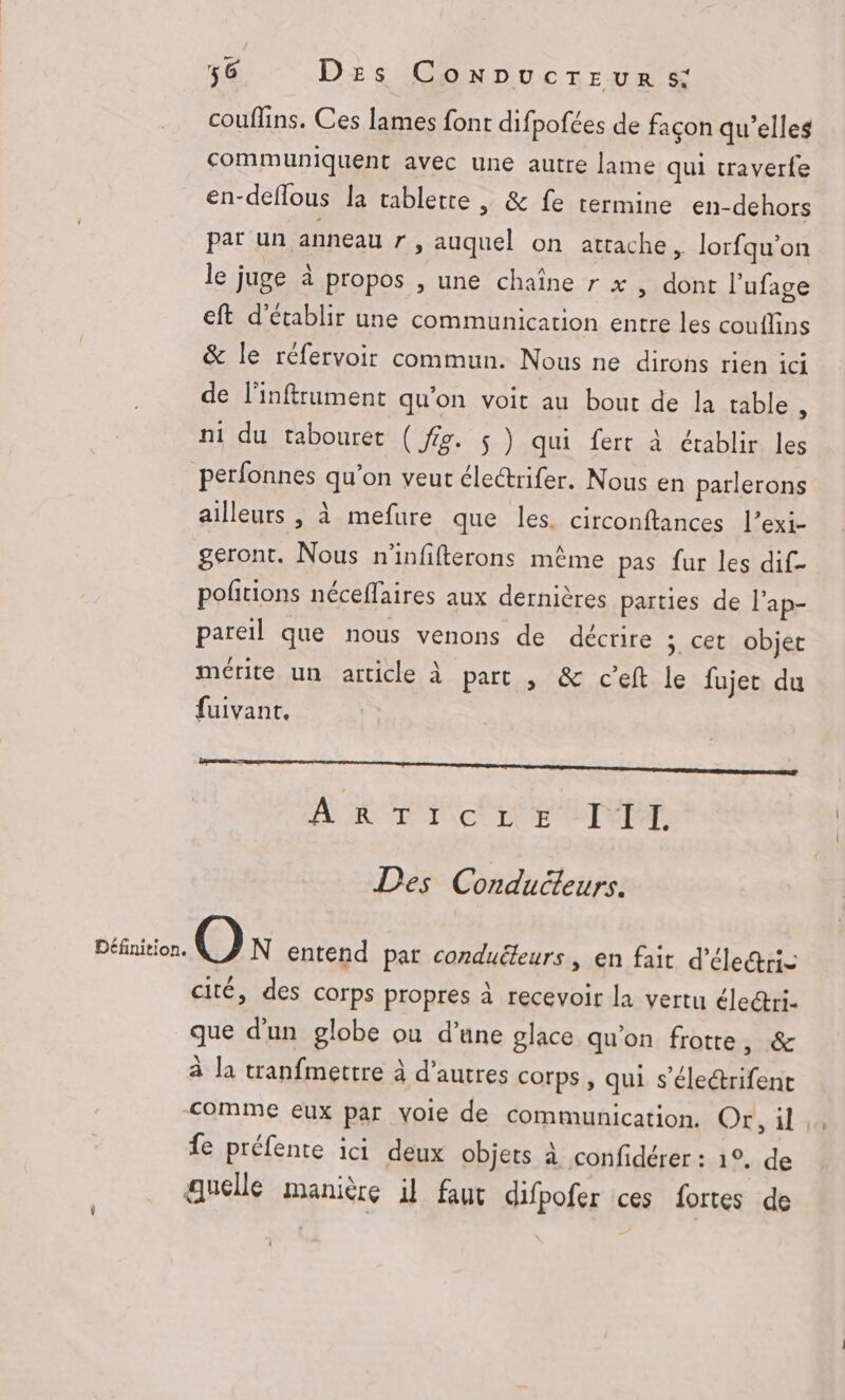 couflins. Ces lames font difpofées de façon qu'elles communiquent avec une autre lame qui traverfe en-deflous la tablette | & fe termine en-dehors par un anneau r, auquel on attache, lorfqu’on le juge à propos , une chaîne r x , dont l’ufage eft d'établir une communication entre les couilins & le réfervoir commun. Nous ne dirons rien ici de Finftrument qu'on voit au bout de la table à ni du tabouret ( fig. $ ) qui fert à établir les perfonnes qu’on veut électrifer. Nous en parlerons ailleurs , à mefure que les. circonftances l’exi- geront. Nous n'infifterons même pas fur les dif- pofitions néceffaires aux dernières parties de l’ap- pareil que nous venons de décrire 5. cet objet mérite un article à part , & ceft le fujer du fuivant, À & TE ctLE EFFET. Des Conducteurs. Définition. On entend par conduéteurs , en fait d’éle@ris cité, des corps propres à recevoir la vertu électri- que d’un globe où d’une glace qu'on frotte posa à la tranfmettre à d’autres corps, qui s’éleétrifent comme eux par voie de communication. Or, il fe préfente ici deux objets à confidérer : 1°. de quelle manière il faut difpofer ces fortes de
