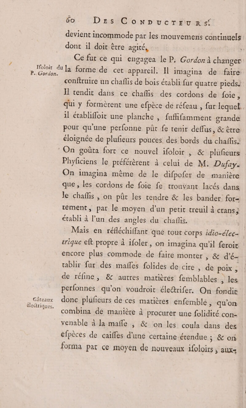Ifoloir du P. Gordon. 60 Des ConNnucrrurs devient incommode par les mouvemens continuels dont il doit être agité, | Ce fur ce qui engagea le P, Gordon à changer la forme de cet appareil. Il imagina de faire conftruire un chaflis de bois établi fur quatre pieds. I rendit dans ce chaflis des cordons de foie , qui y formèrent une efpèce de réfeau , fur lequel, il établifloit une planche , fuffifamment grande pour qu'une perfonne pût fe tenir deffus, & être n Gâteaux electriques, Phyficiens le préférèrent à celui de M. Dufay. On imagina même de le difpofer de manière que , les cordons de foie fe trouvant lacés dans le chaffis , on pür les rendre & Îles bander for tément, par le moyen d’un petit treuil à crans; établi à l’un des angles du chaflis. | Mais en réfléchiffant que tour corps idio-élec- trique eft propre à ifoler, on imagina qu'il feroit encore plus commode de faire monter , & d'é- tablir fur dés maffes folides de cire » de poix > de réfine, & autres matières femblables , les perfonnes qu'on voudroit élecrifer. On fondie donc plufeurs de ces matières enfemblé > qu'on combina de manière à procurer une folidité con- venable à la mafle | & on les coula dans des efpèces de caiffes d'une certaine étendue ; & on forma par ce moyen de nouveaux ifoloirs ; auxs