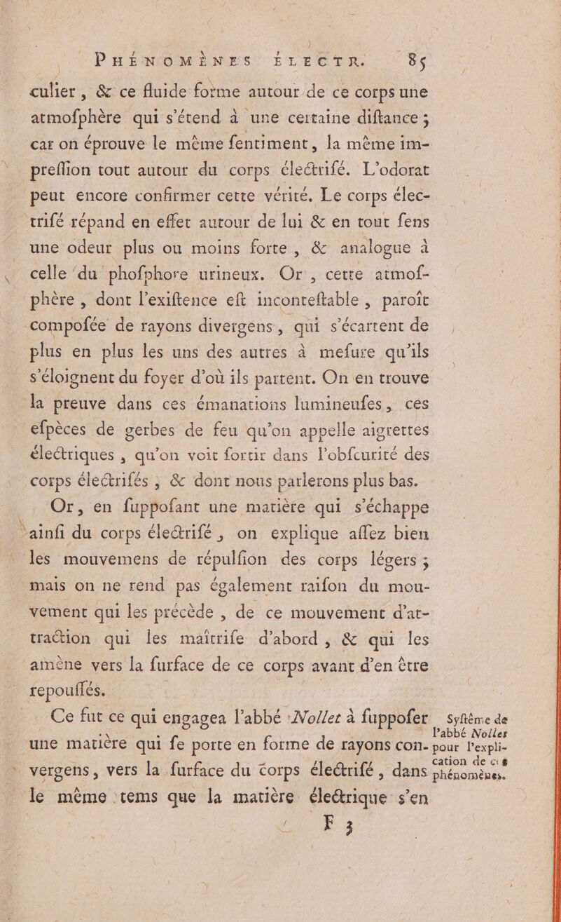 culier, &amp; ce fluide forme autour de ce corps une atmofphère qui s'étend à une certaine diftance ; car on éprouve le même fentiment, la même im- preflion tout autour du corps éleétrifé. L’odorat peut encore confirmer cette vérité. Le corps élec- trifé répand en effet autour de lui &amp; en tout fens une odeur plus ou moins forte, &amp; analogue à celle ‘du phofphore urineux. Or, cette atmof- phère , dont l'exiftence eft inconteftable , paroït compofée de rayons divergens, qui s’écartent de plus en plus les uns des autres à mefure qu'ils s’éloignent du foyer d’où ils partent. On en trouve la preuve dans ces émanations lumineufes, ces éfpèces de gerbes de feu qu'on appelle aigrettes électriques , qu'on voit fortir dans l’obfcurité des coïps électrifés , &amp; dont nous parlerons plus bas. Or, en fuppofant une matière qui s'échappe ainfi du corps éleétrifé , on explique affez bien les mouvemens de répulfion des corps légers ; mais on ne rend pas également raifon du mou- vement qui les précède , de ce mouvement d’ar- traétion qui les maïîtrife d’abord , &amp; qui les amène vers la furface de ce corps avant d’en être tepouflés. | Ce fut ce qui engagea l'abbé :No//er à fuppofer … syfême de une matière qui fe porte en forme de rayons con. ut en vergens, vers la furface du Corps éle@rifé , dans Free le même tems que la matière électrique s’en Ph 3