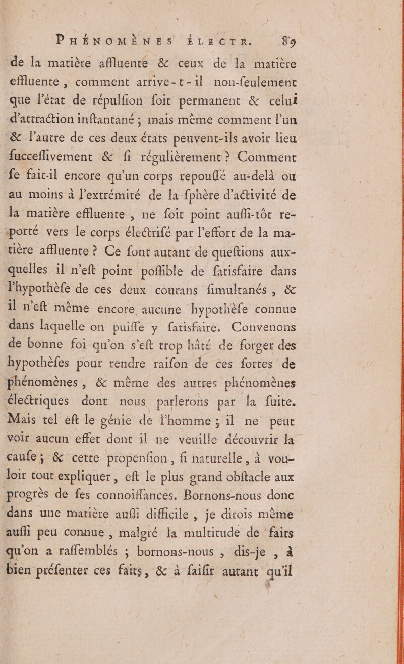 ‘de la matière affluente &amp; ceux de la matière effluente , comment arrive-t-1l non-feulement que l’état de répulfion foit permanent &amp; celui d'attraction inftantané ; mais mème comment l’un &amp; l’autre de ces deux états peuvent-ils avoir lieu fucceflivement &amp; fi régulièrement ? Comment fe fait-il encore qu'un corps repouflé au-delà ou au moins à l'extrémité de la fphère d'activité de la matière effluente , ne foit point aufhi-tôt re- porté vers le corps éle@rifé par l'effort de la ma- tière affluente ? Ce font autant de queftions aux- quelles il n’eft point poñlible de fatisfaire dans Phypothèfe de ces deux courans fimultanés , &amp; 1l n’eft même encore aucune hypothèfe connue dans laquelle on puiffe y fatisfaire. Convenons de bonne foi qu’on s’eft trop hâte de forger des hypothèfes pour rendre raifon de ces res de phénomènes , &amp; même des autres phénomènes électriques dont nous parlerons par la fuite. Mais tel eft le génie de l'homme ; il ne peut voir aucun effet dont il ne veuille découvrir la caufe; &amp; cette propenfon, fi naturelle, à vou- oi tout expliquer, eft le plus grand obftacle aux progrès de fes connoiffances. Bornons-nous donc dans une matière aufli difficile , je dirois même aufli peu connue , malgré la multitude de ‘faits qu'on a Are ; bornons-nous , dis-je , à bien préfenter ces faits, &amp; à failir autant Si 1l