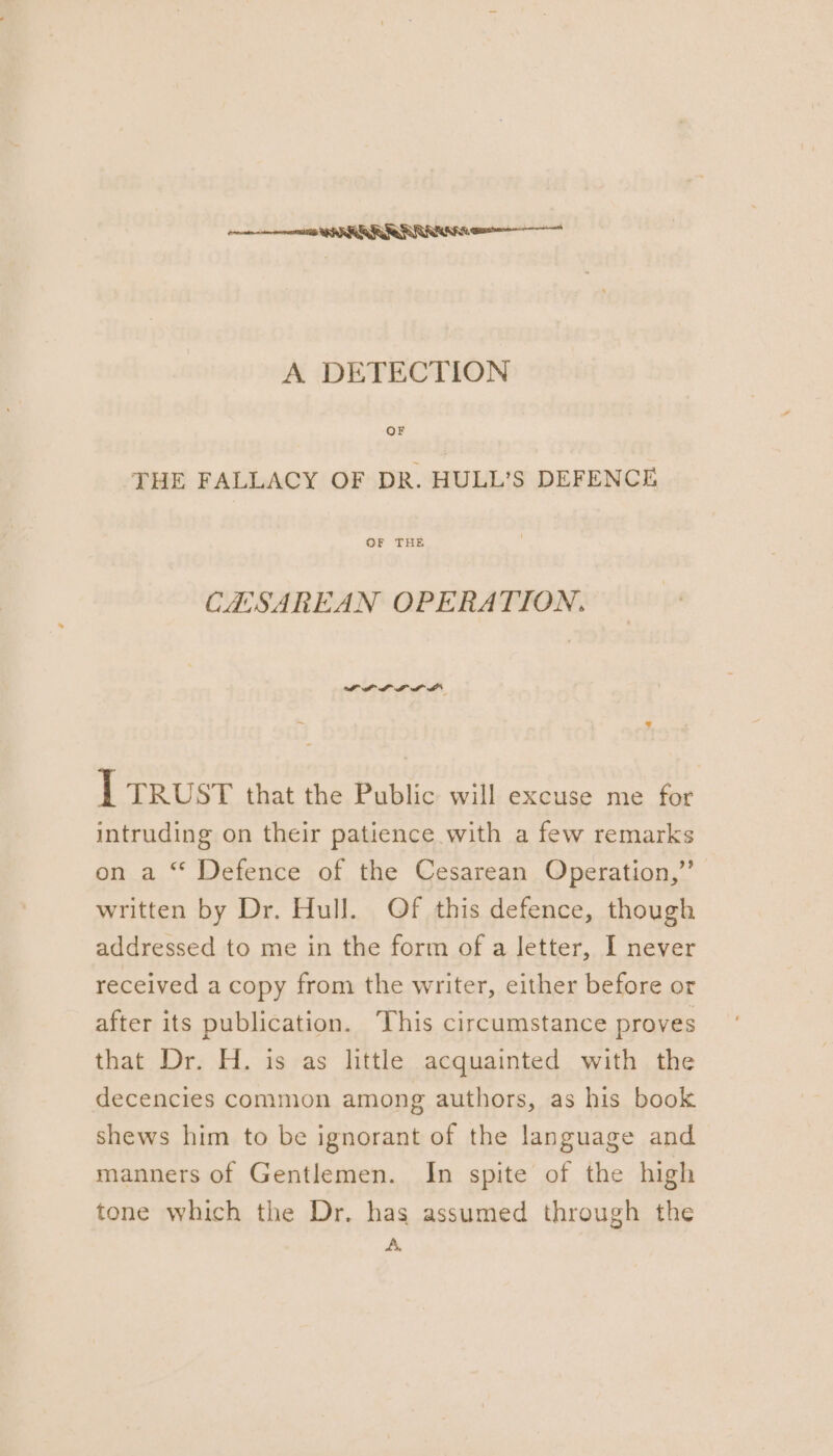 nent PRR RAR A DETECTION JHE FALLACY OF DR. HULL’S DEFENCE OF THE CHSAREAN OPERATION. PPL LLL I trust that the Public will excuse me for intruding on their patience with a few remarks on a “ Defence of the Cesarean Operation,” written by Dr. Hull. Of this defence, though addressed to me in the form of a letter, I never received a copy from the writer, either before or after its publication. This circumstance proves that Dr. H. is as little acquainted with the decencies common among authors, as his book shews him to be ignorant of the language and manners of Gentlemen. In spite of the high tone which the Dr. has assumed through the A