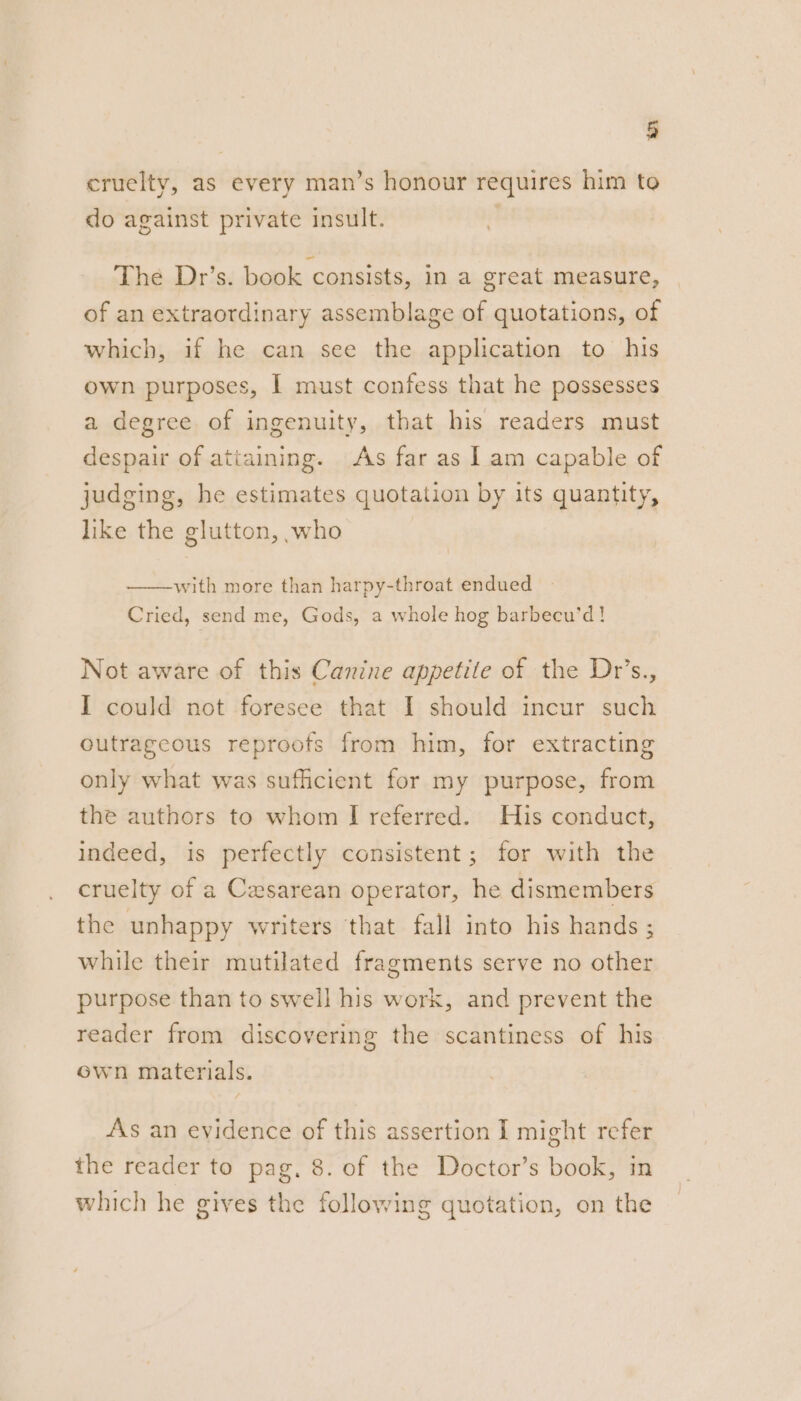 cruelty, as every man’s honour requires him to do against private insult. | The Dr’s. book consists, in a great measure, of an extraordinary assemblage of quotations, of which, if he can see the application to his own purposes, I must confess that he possesses a degree of ingenuity, that his readers must despair of attaining. As far as | am capable of judging, he estimates quotation by its quantity, like the glutton, who with more than harpy-throat endued Cried, send me, Gods, a whole hog barbecu’d! Not aware of this Canine appetite of the Dr’s., I could not foresee that I should incur such outrageous reproots from him, for extracting only what was sufficient for my purpose, from the authors to whom I referred. His conduct, indeed, is perfectly consistent; for with the cruelty of a Cesarean operator, he dismembers the unhappy writers that fall into his hands ; while their mutilated fragments serve no other purpose than to swell his work, and prevent the reader from discovering the scantiness of his ewn materials. As an evidence of this assertion I might refer the reader to pag. 8. of the Doctor’s book, in which he gives the following quotation, on the