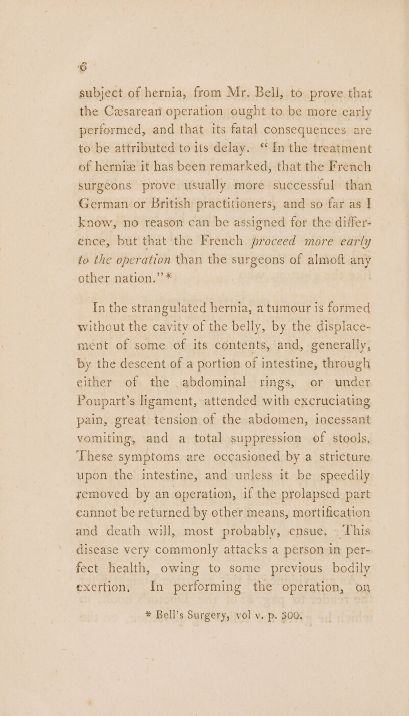 ‘6 subject of hernia, from Mr. Bell, to prove that the Cesarean operation ought to be more early performed, and that its fatal consequences are to be attributed to its delay. ‘ In the treatment of hernia it has been remarked, that the French surgeons prove usually more successful than German or British practitioners, and so far as | _know, no reason can be assigned for the differ- ence, but that the French proceed more early fo the operation than the surgeons of almoft any other nation.” * In the strangulated hernia, a tumour is formed without the cavity of the belly, by the displace- ment of some of its contents, and, generally, by the descent of a portion of intestine, through either of the abdominal rings, or under Poupart’s ligament, attended with excruciating pain, great tension of the abdomen, incessant vomiting, and a total suppression of stools, These symptoms are occasioned by a stricture upon the intestine, and unless it be speedily removed by an operation, if the prolapsed part cannot be returned by other means, mortification and death will, most probably, ensue. | ‘This disease very commonly attacks a person in per- fect health, owing to some previous bodily exertion, In performing the operation, on * Bell’s Surgery, vol v. p. 300.