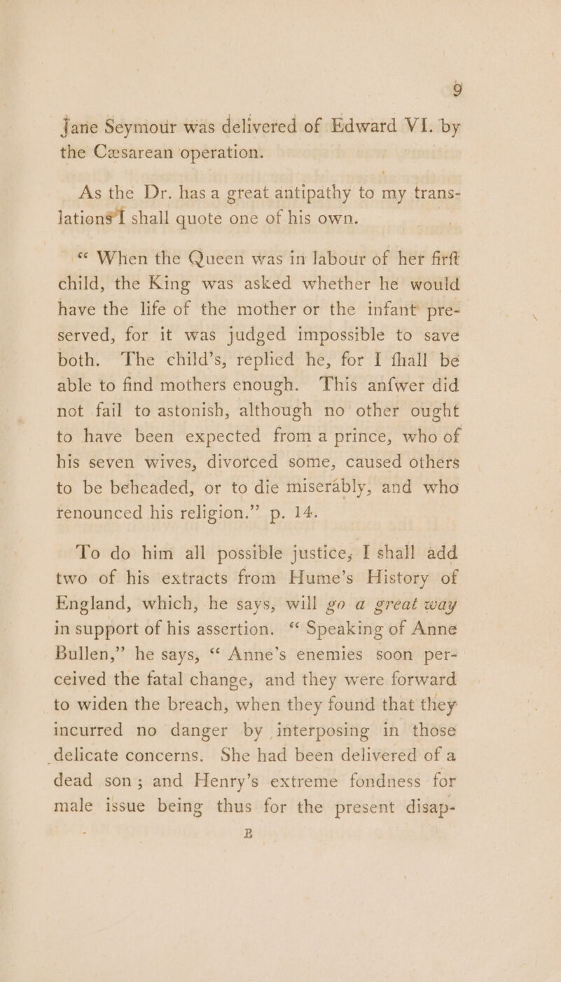 Jane Seymour was delivered of Edward VI. by the Cesarean operation. As the Dr. has a great antipathy to my trans- lation shall quote one of his own. © When the Queen was in labour of her firft child, the King was asked whether he would have the life of the mother or the infant’ pre- served, for it was judged impossible to save both. The child’s, replied he, for I fhall be able to find mothers enough. This anfwer did not fail to astonish, although no other ought to have been expected from a prince, who of his seven wives, divorced some, caused others to be beheaded, or to die miserably, and who renounced his religion.” p. 14. To do him all possible justice; I shall add two of his extracts from Hume’s History of England, which, he says, will go a great way in support of his assertion. ‘ Speaking of Anne Bullen,” he says, “ Anne’s enemies soon per- ceived the fatal change, and they were forward to widen the breach, when they found that they incurred no danger by interposing in those delicate concerns. She had been delivered of a dead son; and Henry’s extreme fondness for male issue being thus for the present disap- B