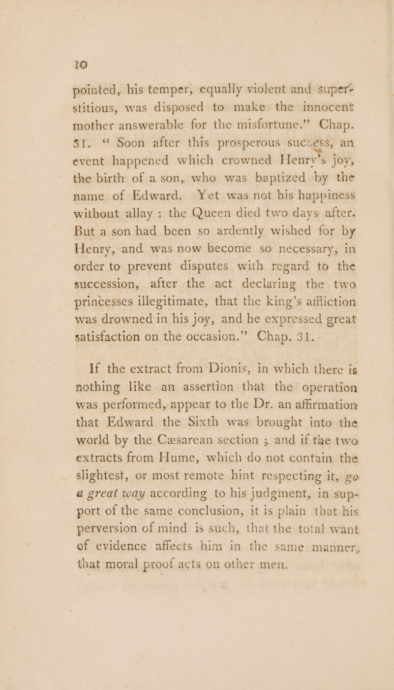 pointed, his temper, equally violent and super stitious, was disposed to make» the innocent mother answerable for the misfortune.” Chap. $1. “ Soon after this prosperous success, an event happened which crowned Henrv’s joy, the birth of a son, who was baptized by the name of Edward. Yet was not his happiness without allay ; the Queen died two days: after. But a son had been so ardently wished for by Henry, and was now become so necessary, in order to prevent disputes with regard to the succession, after the act declaring the two princesses illegitimate, that the king’s affliction was drowned in his joy, and he expressed great satisfaction on the occasion.” Chap. 31. If the extract from Dionis, in which there is nothing like an assertion that the operation was performed, appear to the Dr. an affirmation that Edward the Sixth was brought into the world by the Cesarean section ; and if tae two extracts from Hume, which do not contain the slightest, or most remote hint respecting it, go a great way according to his judgment, in sup- port of the same conclusion, it is plain that his perversion of mind is such, that the total want ef evidence affects him in the same manner, that moral proof acts on other men,