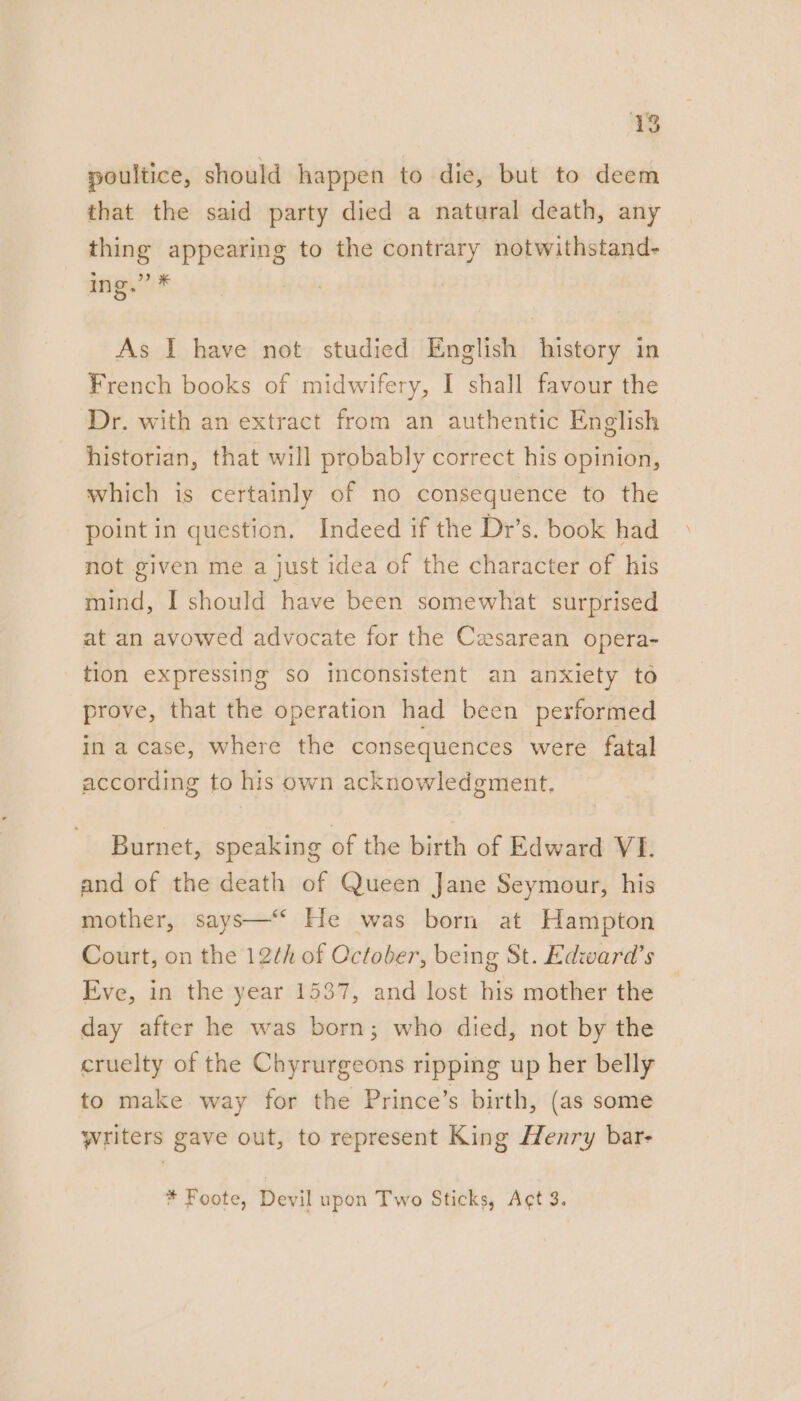 poultice, should happen to die, but to deem that the said party died a natural death, any thing appearing to the contrary notwithstand- ing,” * | | As I have not studied English history in French books of midwifery, I shall favour the Dr. with an extract from an authentic English historian, that will probably correct his opinion, which is certainly of no consequence to the point in question. Indeed if the Dr’s. book had not given me a just idea of the character of his mind, I should have been somewhat surprised at an avowed advocate for the Cesarean opera- tion expressing so inconsistent an anxiety to prove, that the operation had been performed in a case, where the consequences were fatal according to his own acknowledgment, Burnet, speaking of the birth of Edward VI. and of the death of Queen Jane Seymour, his mother, says—‘ He was born at Hampton Court, on the 12th of October, being St. Edward’s Eve, in the year 1537, and lost his mother the day after he was born; who died, not by the cruelty of the Chyrurgeons ripping up her belly to make way for the Prince’s birth, (as some writers gave out, to represent King Henry bar- * Foote, Devil upon Two Sticks, Ag¢t 3.
