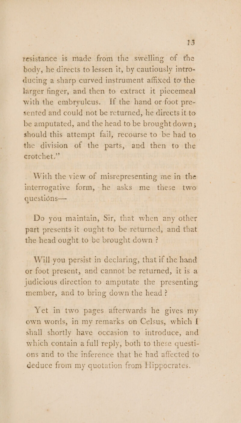resistance is made from the swelling of the body, he directs to lessen it, by cautiously intro- ducing a sharp curved instrument afhxed to the larger finger, and then to extract it piecemeal with the embryulcus. If the hand or foot pre- sented and could not be returned, he directs it to be amputated, and the head to be brought down; should this attempt fail, recourse to be had to the division of the parts, and then to the crotchet.” With the view of misrepresenting me in the interrogative form, he asks me these two questions— Do you maintain, Sir, that when any other part presents it ought to be returned, and that the head ought to be brought down? Will you persist in declaring, that if the hand or foot present, and cannot be returned, it is a judicious direction to amputate the presenting member, and to bring down the head? Yet in two pages afterwards he gives my own words, in my remarks on Celsus, which [ shall shortly have occasion to introduce, and which contain a full reply, both to these questi- ons and to the inference that he had affected to deduce from my quotation from Hippocrates.