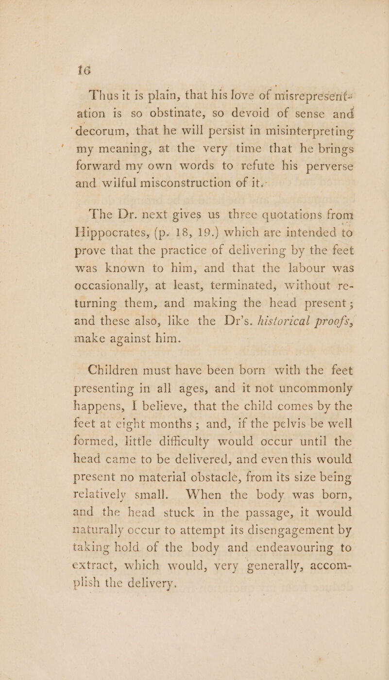 Thus tt is plain, that his love of misrepresent: ation is so obstinate, so devoid of sense and ‘decorum, that he will persist in misinterpreting my meaning, at the very time that he brings forward my own words to refute his perverse and wilful misconstruction of it.- The Dr. next gives us three quotations from Hippocrates, (p. 18, 19.) which are intended to prove that the practice of delivering by the feet was known to him, and that the labour was occasionally, at least, terminated, without re- turning them, and making the head present; and these also, like the Dr’s. historical proofs, make against him. . Children must have been born with the feet presenting in all ages, and it not uncommonly happens, I believe, that the child comes by the feet at eight months ; and, if the pelvis be well formed, little difficulty would occur until the head came to be delivered, and even this would present no material obstacle, from its size being relatively small. When the body was born, and the head stuck in the passage, it would naturally occur to attempt its disengagement by taking hold of the body and endeavouring to extract, which would, very generally, accom- plish the delivery,