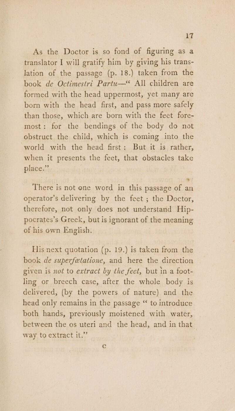 As the Doctor is so fond of figuring as a translator I will gratify him by giving his trans- lation of the passage (p. 18.) taken from the book de Octimestri Partu—‘“‘ All children are formed with the head uppermost, yet many are born with the head first, and pass more safely than those, which are born with the feet fore- most: for the bendings of the body do not obstruct the child, which is coming into the world with the head first: But it is rather, when it presents the feet, that obstacles take place.” There is not ene word in this passage of an operator’s delivering by the feet ; the Doctor, therefore, not only does not understand Hip- pocrates’s Greek, but is ignorant of the meaning of his own English. His next quotation (p. 19.) is taken from the book de superfetatione, and here the direction given is not to extract by the feet, but in a foot- ling or breech case, after the whole body is delivered, (by the powers of nature) and the head only remains in the passage “ to introduce both hands, previously moistened with water, between the os uteri and the head, and in that way to extract it.”