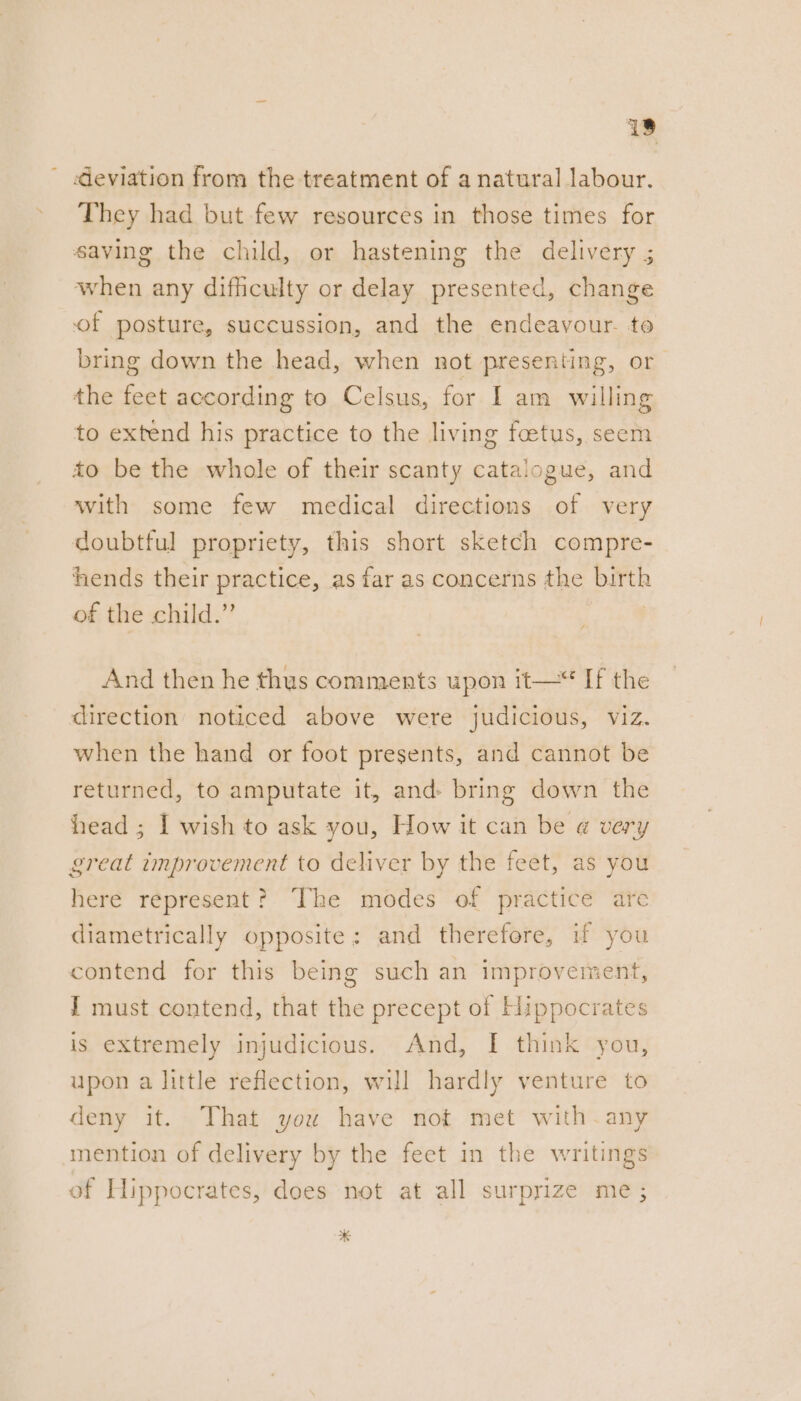 18 ' deviation from the treatment of a natural labour. They had but few resources in those times for saving the child, or hastening the delivery ; when any difficulty or delay presented, change of posture, succussion, and the endeavour. to bring down the head, when not presenting, or the feet according to Celsus, for I am willing to extend his practice to the living foetus, seem to be the whole of their scanty catalogue, and with some few medical directions of very doubtful propriety, this short sketch compre- hhends their practice, as far as concerns the birth of the child.” And then he thus comments upon it—“ If the direction noticed above were judicious, viz. when the hand or foot presents, and cannot be returned, to amputate it, and: bring down the head ; I wish to ask you, How it can be @ very great improvement to deliver by the feet, as you here represent? The modes of practice are diametrically opposite; and therefore, if you contend for this being such an improvement, J must contend, that the precept of Hippocrates is extremely injudicious. And, I think you, upon a little reflection, will hardly venture to deny it. That you have not met with-any mention of delivery by the feet in the writings of Hippocrates, does not at all surprize me ; *