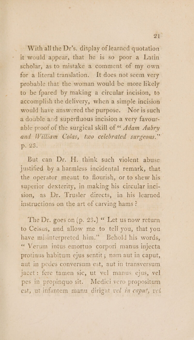 - With allthe Dr’s. display of learned quotation it would appear, that he is so poor a Latin scholar, as to mistake a comment of my own for a literal translation. It does not seem very probable that the woman would be more likely to be fpared by making a circular incision, to accomplish the delivery, when a simple incision would have answered the purpose. Nor is such a double and superfluous incision a very favour- able proof of the surgical skill of ** Adam Aubry and William Colas, two celebrated surgeons.” Pres: But can Dr. H. think such violent abuse justified by a harmless incidental remark, that the operator meant to flourish, or to shew his superior dexterity, in making his circular inci- sion, as Dr. Trusler directs, in. his learned instructions on the art of carving hams? The Dr. goes on (p. 23.) “ Let us now return to Celsus, and allow me to tell you, that you have misinterpreted him.” Behold his words, «* Verum intus emortuo corporl manus injecta protinus habitum ejus sentit; nam aut in caput, aut in pedes conversum est, aut in transversum jacet: fere tamen sic, ut vel manus ejus, vel pes in propinquo sit. Medici vero propositum est, ut infantem manu dirigat vel in caput, vel