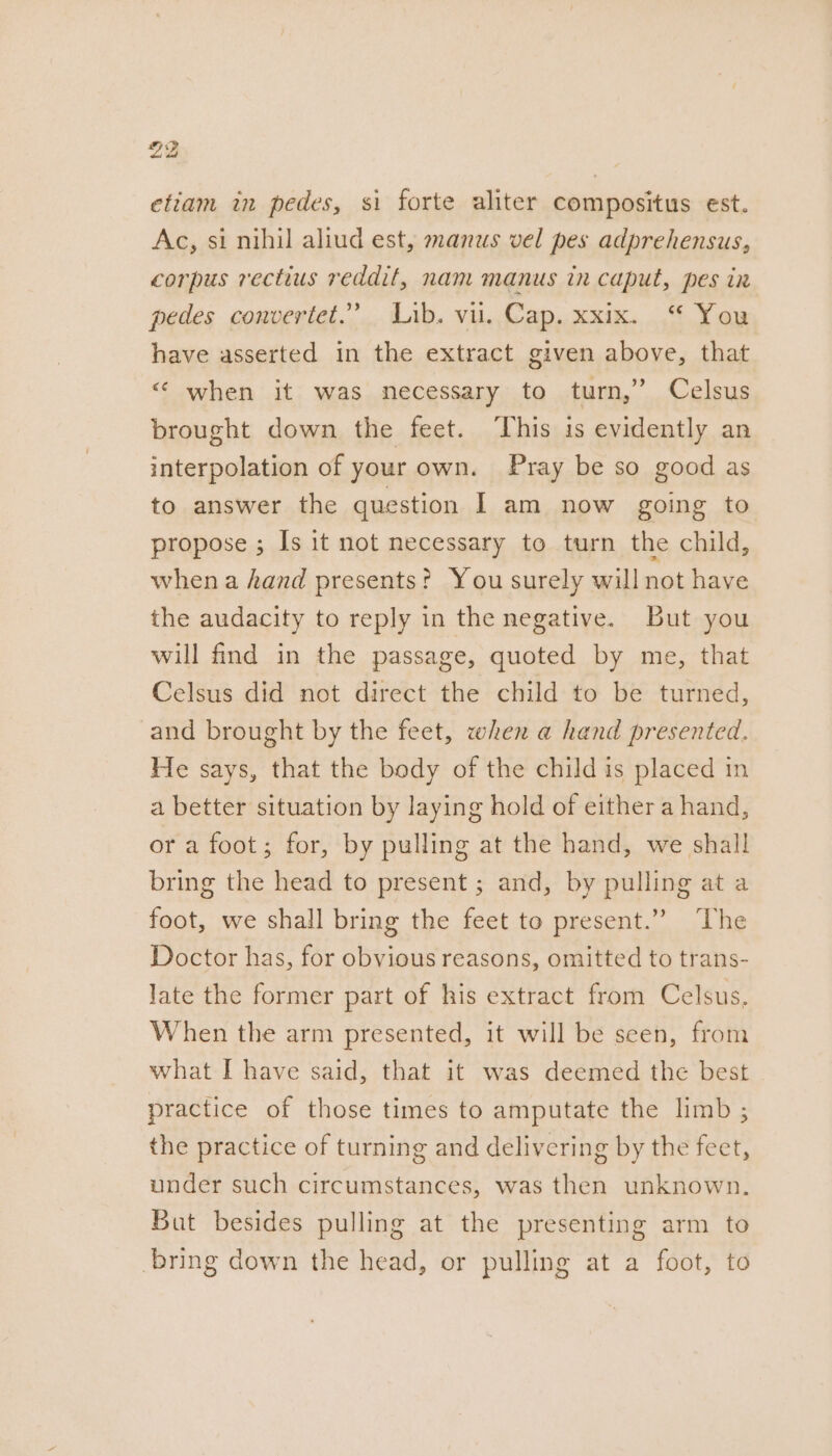 etiam in pedes, si forte aliter compositus est. Ac, si nihil aliud est, manus vel pes adprehensus, corpus rectius reddit, nam manus in caput, pes in pedes convertet.” Lib. vil. Cap. xxix. “ You have asserted in the extract given above, that “ when it was necessary to turn,’ Celsus brought down the feet. This is evidently an interpolation of your own. Pray be so good as to answer the question I am now going to propose ; Is it not necessary to turn the child, when a hand presents? You surely will not have the audacity to reply in the negative. But you will find in the passage, quoted by me, that Celsus did not direct the child to be turned, and brought by the feet, when a hand presented. He says, that the body of the child is placed in a better situation by laying hold of either a hand, or a foot; for, by pulling at the hand, we shall bring the head to present ; and, by pulling at a foot, we shall bring the feet to present.” The Doctor has, for obvious reasons, omitted to trans- late the former part of his extract from Celsus, When the arm presented, it will be seen, from what I have said, that it was deemed the best practice of those times to amputate the limb ; the practice of turning and delivering by the feet, under such circumstances, was then unknown. But besides pulling at the presenting arm to bring down the head, or pulling at a foot, to