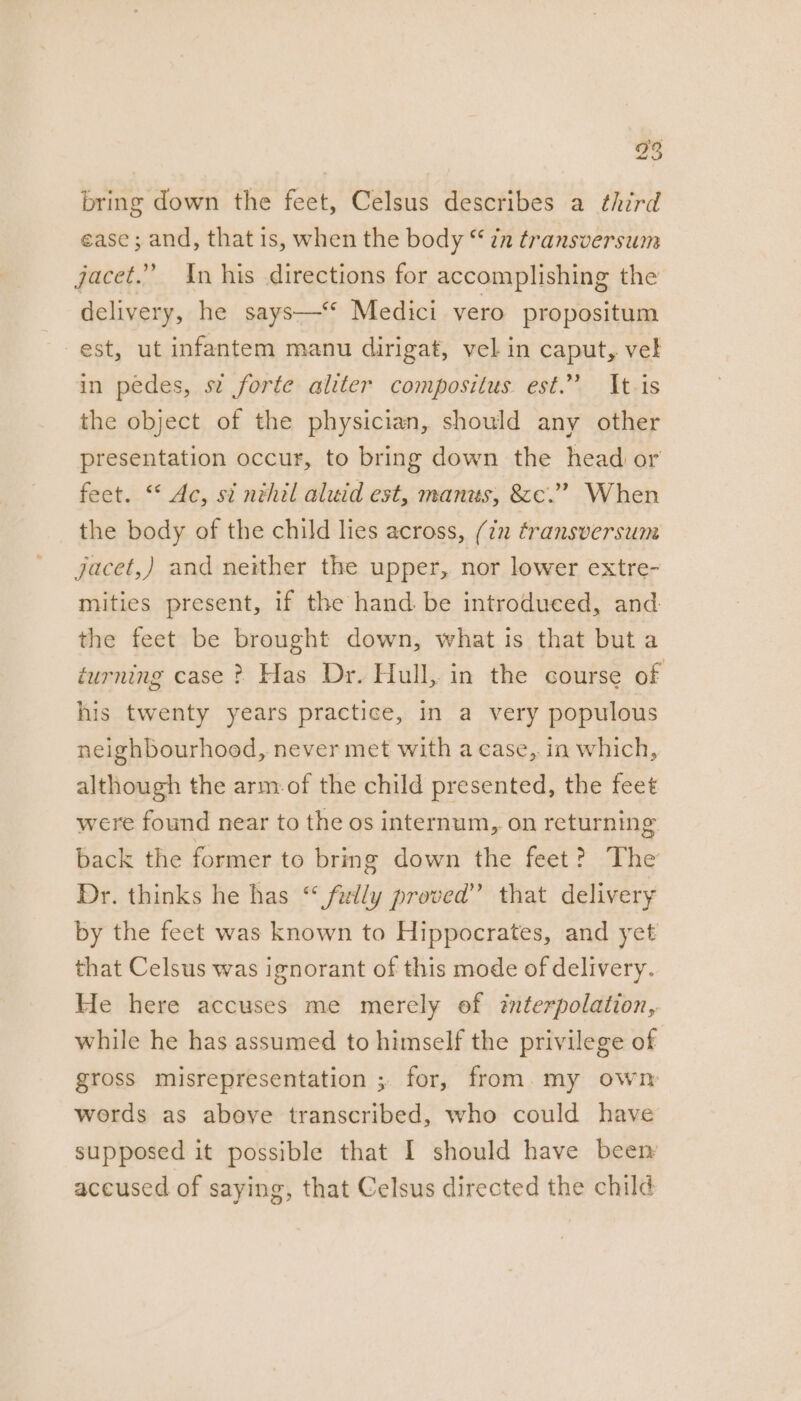 bring down the feet, Celsus describes a third ease ; and, that is, when the body “ zz transversum jacet.” In his directions for accomplishing the delivery, he says—* Medici vero propositum est, ut infantem manu dirigat, vel in caput, vel in pedes, st forte aliter compositus est.” It-is the object of the physician, should any other presentation occur, to bring down the head or feet. “* Ac, si nihil aluid est, manus, &amp;e.”’ When the body of the child lies across, (7m transversum jacet,) and neither the upper, nor lower extre- mities present, if the hand: be introduced, and the feet be brought down, what is that but a turning case ? Has Dr. Hull, in the course of his twenty years practice, in a very populous neighbourhood, never met with a case, in which, although the arm:of the child presented, the feet were found near to the os internum, on returning back the former to bring down the feet? The Dr. thinks he has “ fidly proved” that delivery by the feet was known to Hippocrates, and yet that Celsus was ignorant of this mode of delivery. He here accuses me merely of interpolation, while he has assumed to himself the privilege of gross misrepresentation ; for, from.my owm words as above transcribed, who could have supposed it possible that I should have been accused of saying, that Celsus directed the child