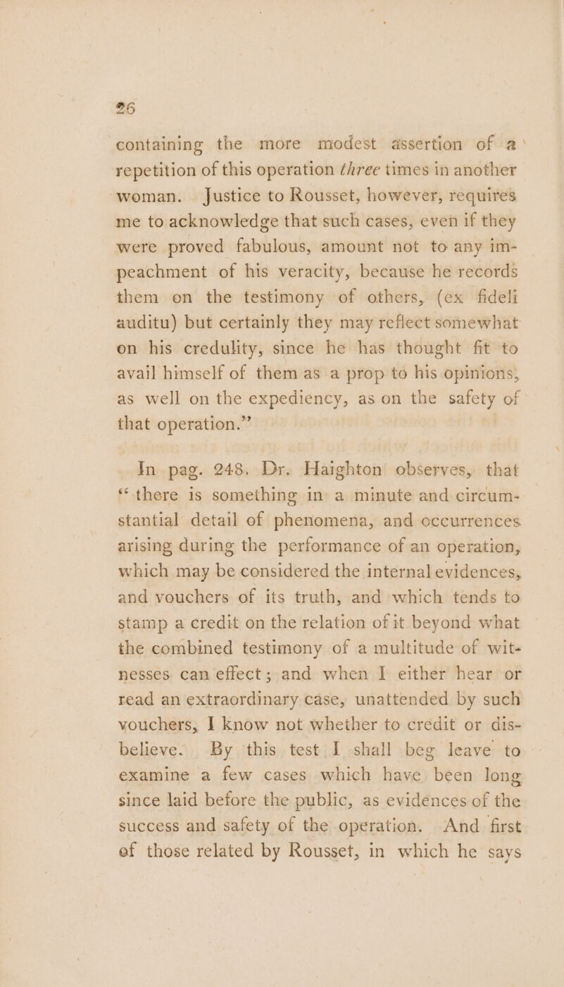 containing the more modest assertion of a repetition of this operation ¢hree times in another woman. Justice to Rousset, however, requires me to acknowledge that such cases, even if they were proved fabulous, amount not to any im- peachment of his veracity, because he records them on the testimony of others, (ex fideli auditu) but certainly they may reflect somewhat on his credulity, since he has thought fit to avail himself of them as a prop to his opinions, as well on the expediency, as on the safety of that operation.” In pag. 248, Dr. Haighton observes, that ‘there is something in’ a minute and circum- stantial detail of phenomena, and occurrences arising during the performance of an operation, which may be considered the internal evidences, and vouchers of its truth, and which tends to stamp a credit on the relation of it beyond what the combined testimony of a multitude of wit- nesses can effect; and when I either hear or read an extraordinary case, unattended by such vouchers, I know not whether to credit or dis- believe. By this test I shall beg leave to examine a few cases which have been long since laid before the public, as evidences of the success and safety of the operation. And first ef those related by Rousset, in which he says