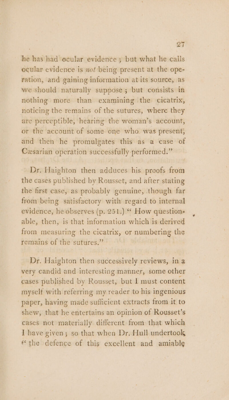 he has had ocular evidence ; but what he calls ocular evidence is of being present at the ope- ration, and gaining information at its source, as we should naturally suppose; but consists in nothing more than examining the cicatrix, noticing the remains of the sutures, where they are perceptible, hearing the woman’s account, or the account of some: one who. was present; and then he promulgates this as a case of Cesarian operation successfully performed.” Dr. Haighton then adduces his proofs from the cases published by Rousset, and after stating the first case, as probably genuine, though far from being satisfactory with regard to internal evidence, he observes (p. 251.) ** How questions able, then, is that information which is derived from measuring the cicatrix, or numbering the remains of the sutures,’ Dr. Haighton then successively reviews, in a very candid and interesting manner, some other cases published by Rousset, but I must content myself with referring my reader to his ingenious paper, having made sufficient extracts from it to shew, that he entertains an opinion of Rousset’s cases not materially different from that which I have given; so that when Dr. Hull undertook the defence of this excellent and amiable