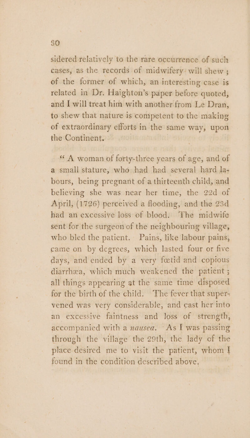 sidered relatively to the rare occurrence of such cases, as the records of midwifery: will shew ; of the former of which, an interesting case is related in Dr. Haighton’s paper before quoted, and [ will treat him with another from Le Dran, to shew that nature is competent to the making of extraordinary efforts in the same way, upon the Continent. : *« A woman of forty-three years of age, and of a small stature, who had had several hard la- bours, being pregnant of a thirteenth child, and believing she was near her time, the 22d of April, (1726) perceived a flooding, and the 23d had an excessive loss of blood. ‘The midwife sent for the surgeon of the neighbouring village, who bled the patient. Pains, like labour pains, came on by degrees, which lasted four or five days, and ended by a very fcetid and copious diarrhea, which much weakened the patient ; all things appearing at the same time disposed for the birth of the child. The fever that super- vened was very considerable, and cast her into an excessive faintness and loss of strength, accompanied with a nausea. As I was passing through the village the 29th, the lady of the place desired me to visit the patient, whom I found in the condition described above.