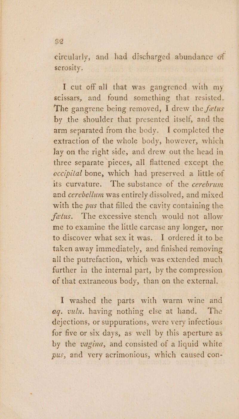 82 circularly, and had discharged abundance of serosity. I cut off all that was gangrened with my scissars, and found something that resisted. The gangrene being removed, I drew the fwtus by the shoulder that presented itself, and the arm separated from the body. I completed the extraction of the whole body, however, which lay on the right side, and drew out the head in three separate pieces, all flattened except the occipital bone, which had preserved a little of its curvature. The substance of the cerebrum and cerebellum was entirely dissolved, and mixed with the pus that filled the cavity containing the fetus. ‘The excessive stench would not allow me to examine the little carcase any longer, nor to discover what sex it was. I ordered it to be taken away immediately, and finished removing all the putrefaction, which was extended much further in the internal part, by the compression of that extraneous body, than on the external. I washed the parts with warm wine and ag. vuln. having nothing else at hand. The dejections, or suppurations, were very infectious for five or six days, as well by this aperture as by the vagina, and consisted of a liquid white pus, and very acrimonious, which caused con-