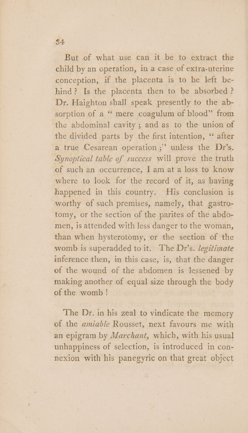 34: But of what use can it be to extract the child by an operation, in a case of extra-uterine conception, if the placenta is to be left be- hind? Is the placenta then to be absorbed ? Dr. Haighton shall speak presently to the ab- sorption of a “ mere coagulum of blood” from ‘the abdominal cavity ; and as to the union of the divided parts by the first intention, ‘‘ after a true Cesarean operation ;” unless the Dr’s. Synoptical table of success will prove the truth of such an occurrence, | am at a loss to know where to look for the record of it, as having happened in this country. His conclusion is worthy of such premises, namely, that gastro- tomy, or the section of the parites of the abdo- men, is attended with less danger to the woman, than when hysterotomy, or the section of the womb is superadded to it. Lhe Dr’s. legitimate inference then, in this case, is, that the danger. of the wound of the abdomen is lessened by making another of equal size through the pee ofthe womb! The Dr. in his zeal to vindicate the memory of the amiable Rousset, next favours-me with -an epigram by Marchant, which, with his usual unhappiness of selection, is introduced in con- nexion with his panegyric on that great object