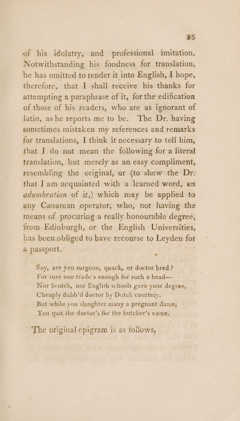 of his idolatry, and professional imitation. Notwithstanding his fondness for translation, he has omitted to render it into English, I hope, therefore, that I shall receive his thanks for attempting a paraphrase of it, for the edification of those of his readers, who are as ignorant of Jatin, ashe reports me to be. The Dr. having sometimes mistaken my references and remarks for translations, I think it necessary to tell him, that J do not mean the following for a literal translation, but merely as an easy compliment, resembling the original, er (to shew the Dr. that I am acquainted with a learned word, an adumbration of it,) which may be applied to any Cesarean operator, who, not having the means of procuring a really honourable degree, from. Edinburgh, or the English Universities, has been obliged to have recourse to Leyden for a passport. | : Say, are you surgeon, quack, or doctor bred ? For sure one trade’s enough for such a head— Nor Scotch, nor English schools gave your degree, Cheaply dubb’d doctor by Dutch courtesy. But while you slaughter many a pregnant dame, You quit the doctor’s for the butcher’s name. The original epigram is as follows,