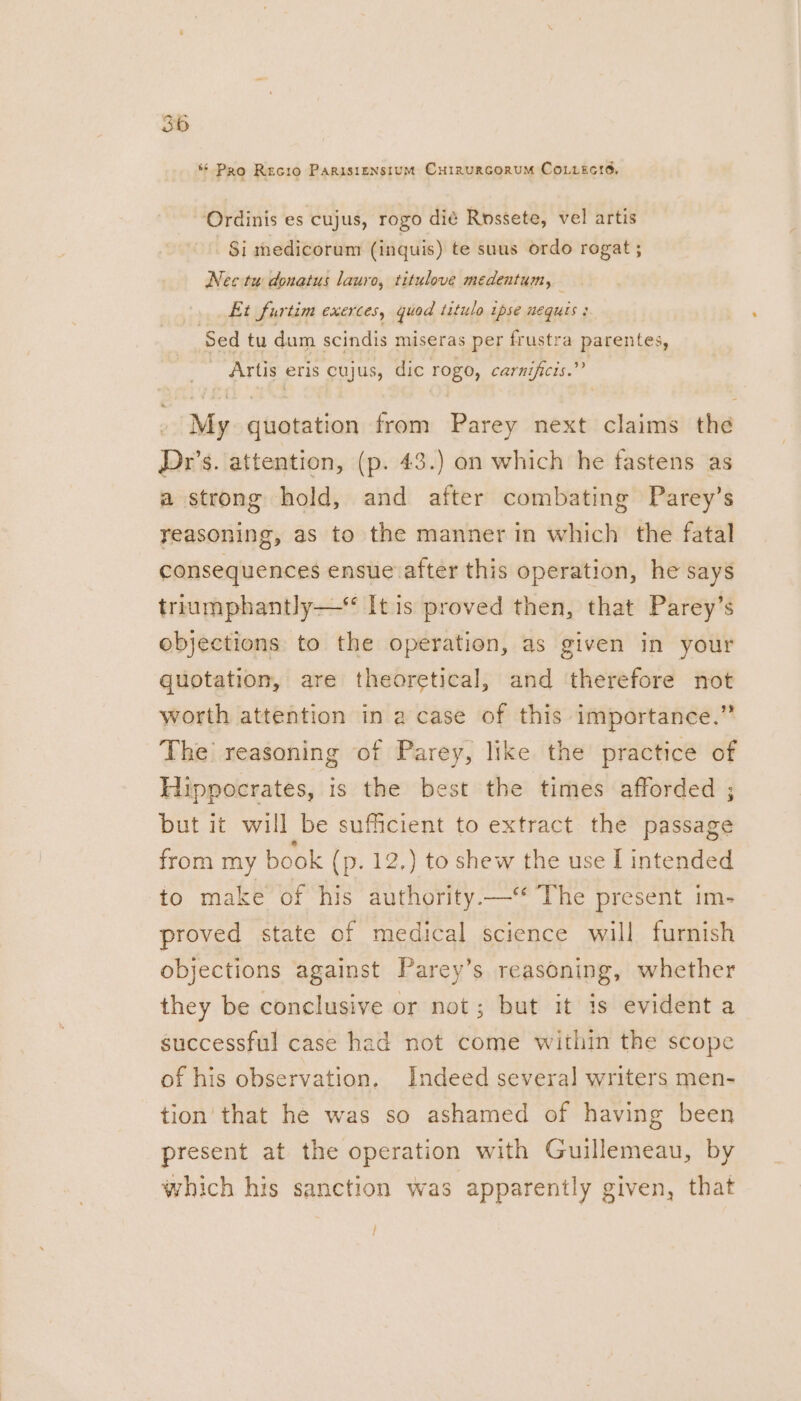 i 3b * Pro Recio Parisiensium Currurcorum Coiiects. ‘Ordinis es cujus, rogo dié Rossete, vel artis Si medicorum (inquis) te suus ordo rogat ; Nec tu donatus lauro, titulove medentum, Et furtim exerces, quod titulo ipse nequts : Sed tu dum scindis miseras per frustra parentes, Artis eris cujus, dic rogo, carnificis.” My quotation from Parey next claims the Dr’s. attention, (p. 43.) on which he fastens as a strong hold, and after combating Parey’s reasoning, as to the manner in which the fatal consequences ensue after this operation, he says triumphantly —* It is proved then, that Parey’s objections to the operation, as given in your quotation, are theoretical, and ‘therefore not worth attention in a case of this importance.” The’ reasoning of Parey, like the practice of Hippocrates, is the best the times afforded ; but it will be sufficient to extract the passage from my book (p. 12.) to shew the use I intended to make of his authority—‘ The present im- proved state of medical science will furnish objections against Parey’s reasoning, whether they be conclusive or not; but it is evident a_ successful case had not come within the scope of his observation. Indeed several writers men- tion that he was so ashamed of having been present at the operation with Guillemeau, by which his sanction was apparently given, that /