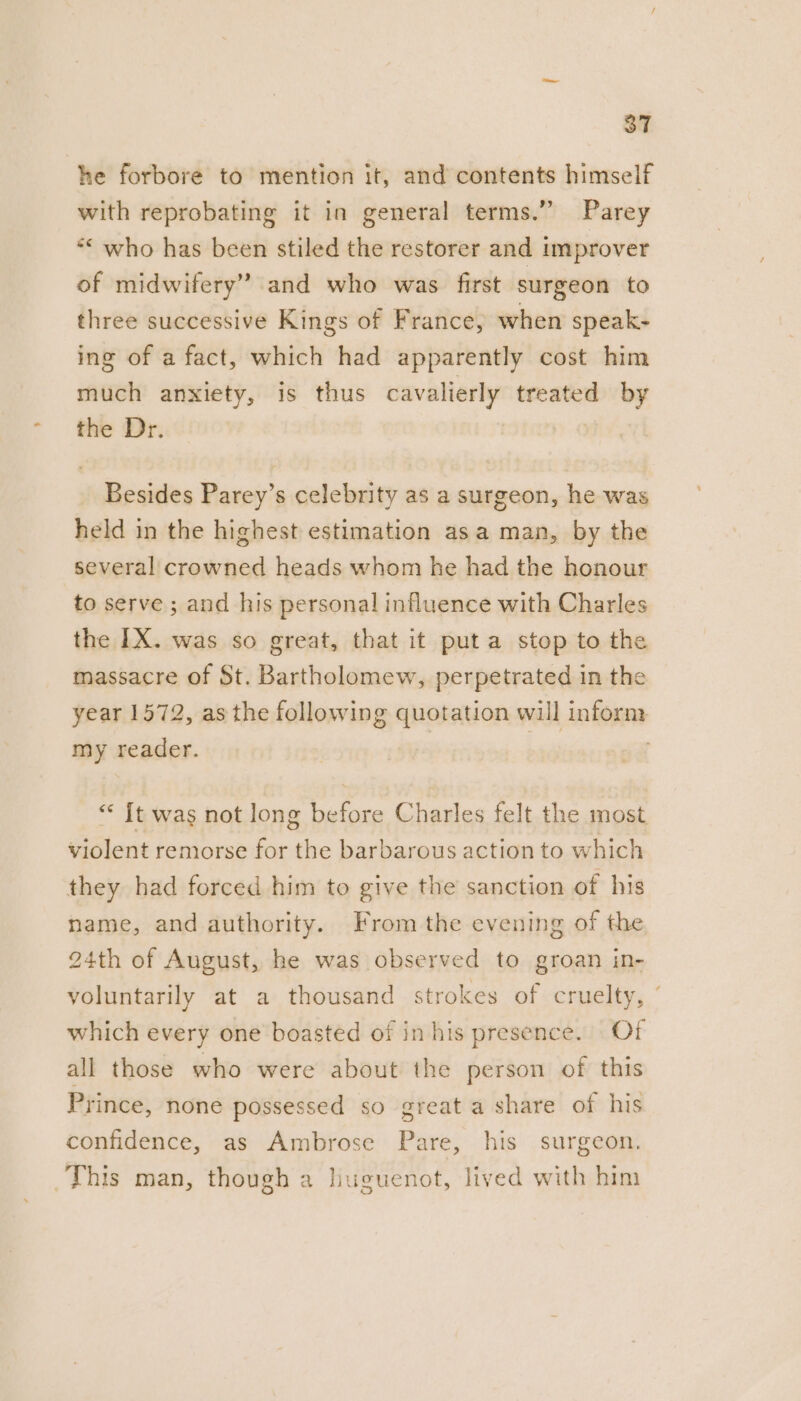 he forbore to mention it, and contents himself with reprobating it in general terms.” Parey *< who has been stiled the restorer and improver of midwifery” and who was first surgeon to three successive Kings of France, when speak- ing of a fact, which had apparently cost him much anxiety, is thus cavalierly treated by the Dr. | | Besides Parey’s celebrity as a surgeon, he was held in the highest estimation asa man, by the several crowned heads whom he had the honour to serve ; and his personal influence with Charles the IX. was so great, that it put a stop to the massacre of St. Bartholomew, perpetrated in the year 1572, as the following quotation will inform my reader. | | * It was not long before Charles felt the most violent remorse for the barbarous action to which they had forced him to give the sanction of his name, and authority. From the evening of the 24th of August, he was observed to groan in- voluntarily at a thousand strokes of cruelty, ’ which every one boasted of in his presence. Of all those who were about the person of this Prince, none possessed so great a share of his confidence, as Ambrose Pare, his surgeon. This man, though a huguenot, lived with him