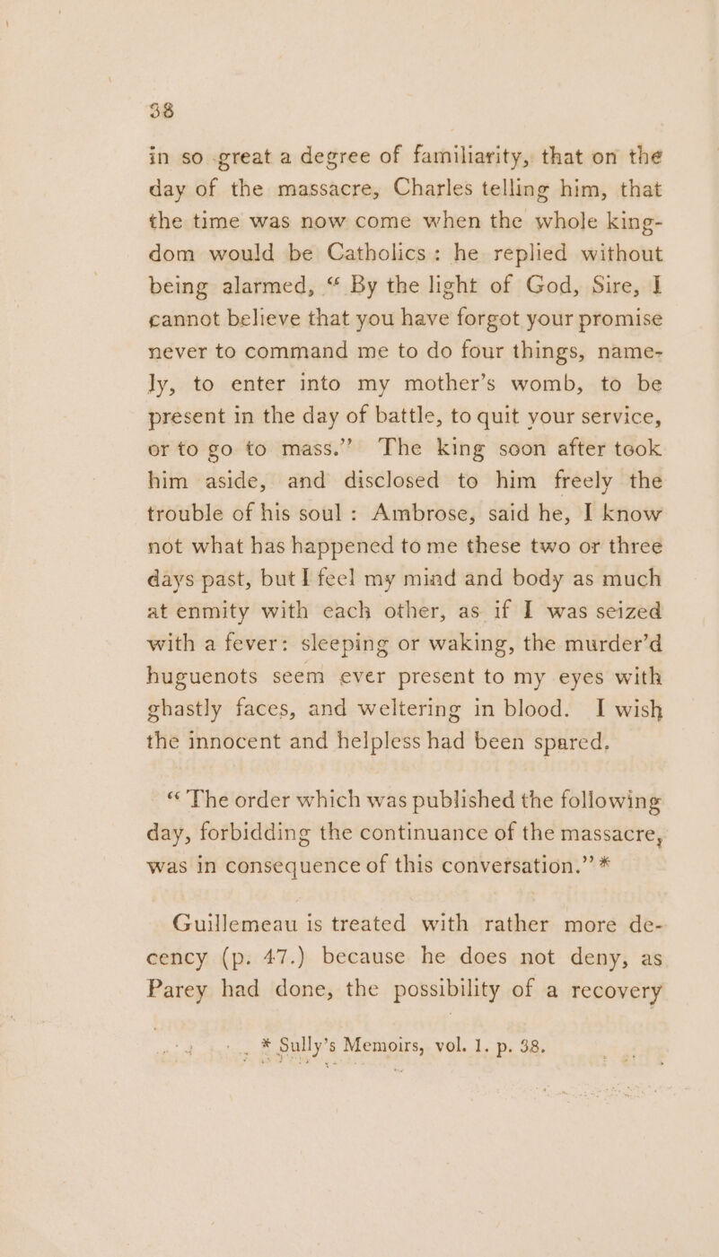 in so great a degree of familiarity, that on the day of the massacre, Charles telling him, that the time was now come when the whole king- dom would be Catholics: he replied without being alarmed, “ By the light of God, Sire, I cannot believe that you have forgot your promise never to command me to do four things, name- ly, to enter into my mother’s womb, to be present in the day of battle, to quit your service, or to go to mass.”” The king soon after took him aside, and disclosed to him freely the trouble of his soul : Ambrose, said he, I know not what has happened to me these two or three days past, but I feel my mind and body as much at enmity with each other, as if I was seized with a fever: sleeping or waking, the murder’d huguenots seem ever present to my eyes with ghastly faces, and weltering in blood. I wish the innocent and helpless had been spared, “The order which was published the following day, forbidding the continuance of the massacre, was in consequence of this conversation.” * Guilemeau is treated with rather more de- cency (p. 47.) because he does not deny, as Parey had done, the possibility of a recovery __. * Sully’s Memoirs, vol. 1. p. 38,