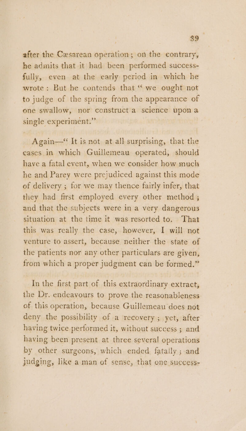 after the Cesarean operation; on the contrary, he admits that it had been performed success- fully, even at the early period in which he wrote: But he contends that “ we ought not to judge of the spring from the appearance of one swallow, nor construct a science upon a single experiment.” Again—* It is not at all surprising, that the cases in which Guillemeau operated, should have a fatal event, when we consider how much he and Parey were prejudiced against this mode of delivery ; for we may thence fairly infer, that they had first employed every other method ; and that the subjects were in a very dangerous situation at the time it was resorted to. That this was really the case, however, I will not venture to assert, because neither the state of the patients nor any other particulars are given, from which a proper judgment can be formed.” In the first part of this extraordinary extract, the Dr. endeavours to prove the reasonableness of this operation, because Guillemeau does not deny the possibility of a recovery ; yet, after having twice performed it, without success ; and having been present at three several operations by other surgeons, which ended. fataily ; and judging, like a man of sense, that one success-