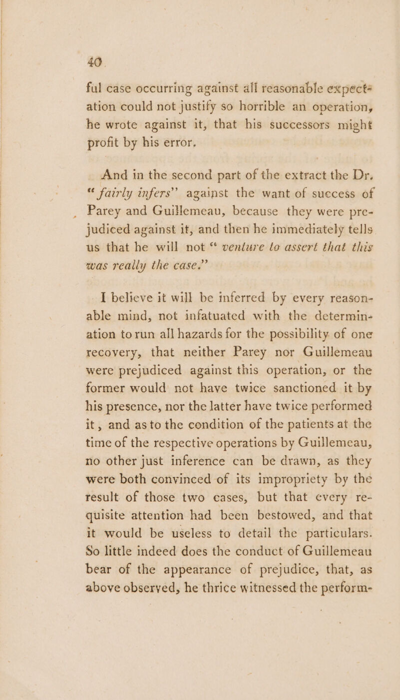 ful case occurring against all reasonable expect ation could not justify so horrible an operation, he wrote against it, that his successors might profit by his error. And in the second part of the extract the Dr. « fairly infers’ against the want of success of Parey and Guillemeau, because they were pre- judiced against it, and then he immediately tells us that he will not “ venture lo assert that this was really the case.” I believe it will be mferred by every reason- able mind, not infatuated with the determin- ation torun all hazards for the possibility of one recovery, that neither Parey nor Guillemeau were prejudiced against this operation, or the former would not have twice sanctioned it by his presence, nor the latter have twice performed it, and asto the condition of the patients at the time of the respective operations by Guillemeau, no other just inference can be drawn, as they were both convinced of its impropriety by the result of those two cases, but that every re- quisite attention had been bestowed, and that it would be useless to detail the particulars. So little indeed does the conduct of Guillemeau bear of the appearance of prejudice, that, as above observed, he thrice witnessed the perform-