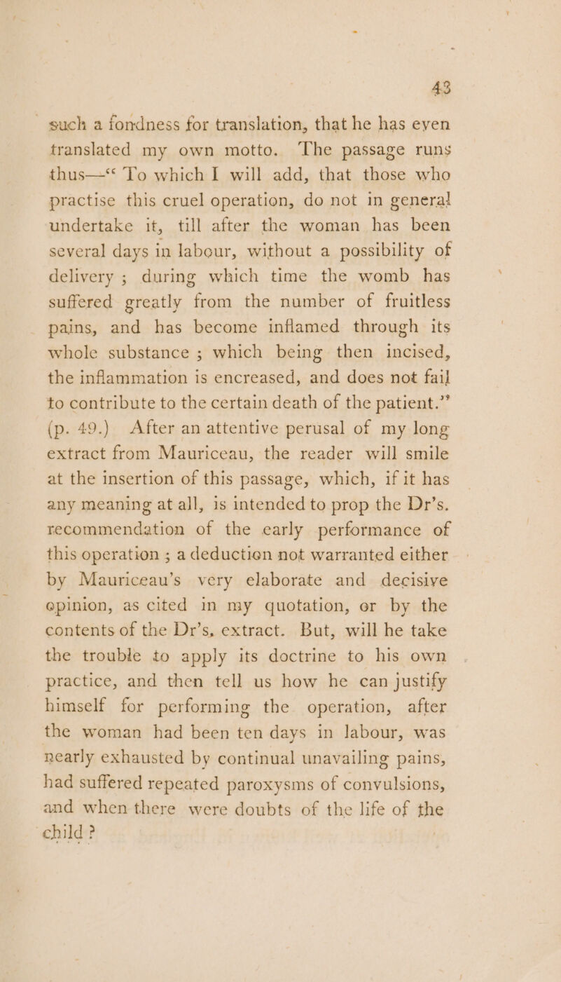 such a fondness for translation, that he has even translated my own motto. ‘The passage runs thus—‘* To which I will add, that those who practise this cruel operation, do not in general undertake it, till after the woman has been several days in labour, without a possibility of delivery ; during which time the womb has suffered greatly from the number of fruitless pains, and has become inflamed through its whole substance ; which being then incised, the inflammation is encreased, and does not fail to contribute to the certain death of the patient.” (p. 49.) After an attentive perusal of my long extract from Mauriceau, the reader will smile at the insertion of this passage, which, if it has any meaning at all, is intended to prop the Dr’s. recommendation of the early performance of this operation ; a deductien not warranted either by Mauriceau’s very elaborate and decisive @pinion, as cited in my quotation, er by the contents of the Dr’s, extract. But, will he take the trouble to apply its doctrine to his own practice, and then tell us how he can justify himself for performing the operation, after the woman had been ten days in labour, was nearly exhausted by continual unavailing pains, had suffered repeated paroxysms of convulsions, and when there were doubts of the life of the child ? |
