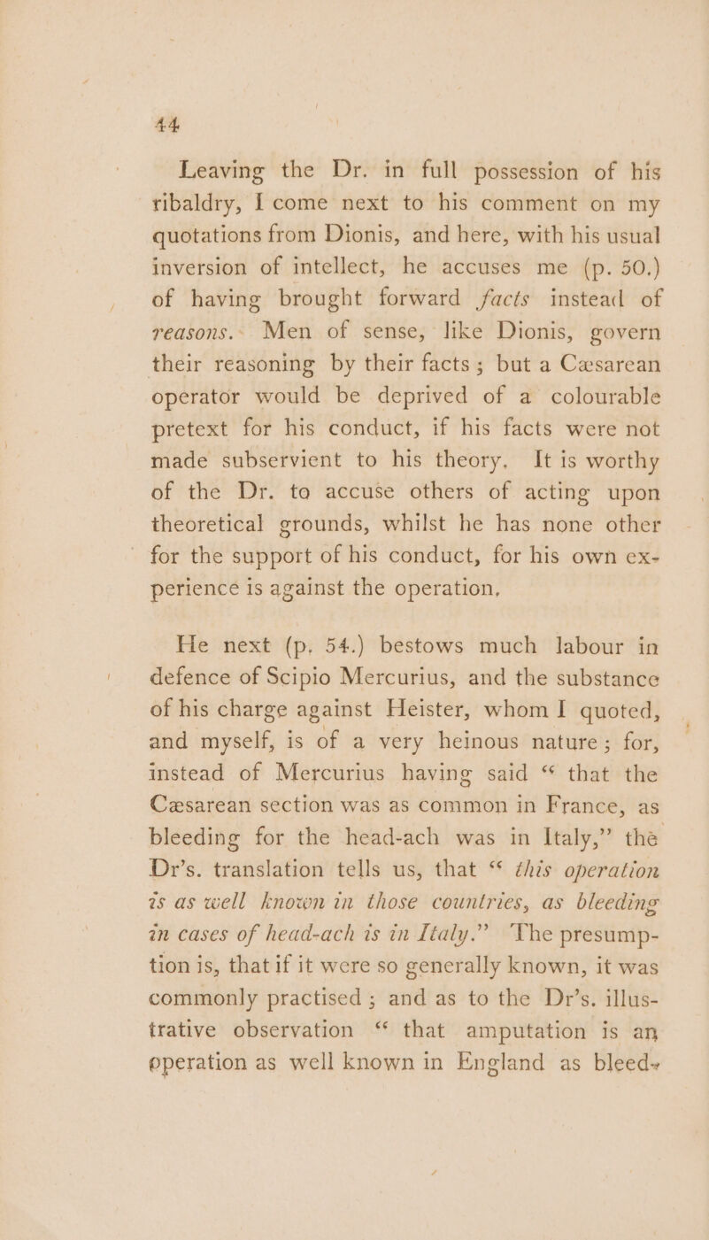 Leaving the Dr. in full possession of his -ribaldry, [ come next to his comment on my quotations from Dionis, and here, with his usual inversion of intellect, he accuses me (p. 50,) of having brought forward facts instead of reasons. Men of sense, like Dionis, govern their reasoning by their facts; but a Caesarean operator would be deprived of a colourable pretext for his conduct, if his facts were not made subservient to his theory. It is worthy of the Dr. to accuse others of acting upon theoretical grounds, whilst he has none other - for the support of his conduct, for his own ex- perience is against the operation. He next (p. 54.) bestows much labour in defence of Scipio Mercurius, and the substance of his charge against Heister, whom I quoted, and myself, is of a very heinous nature ; for, instead of Mercurius having said “ that the Cesarean section was as common in France, as bleeding for the head-ach was in Italy,” the Dr’s. translation tells us, that ‘* ¢his operation is as well known in those countries, as bleeding in cases of head-ach is in Ltaly.” tion is, that if it were so generally known, it was ‘The presump- commonly practised ; and as to the Dr’s. illus- trative observation ‘ that amputation is an @peration as well known in England as bleed-