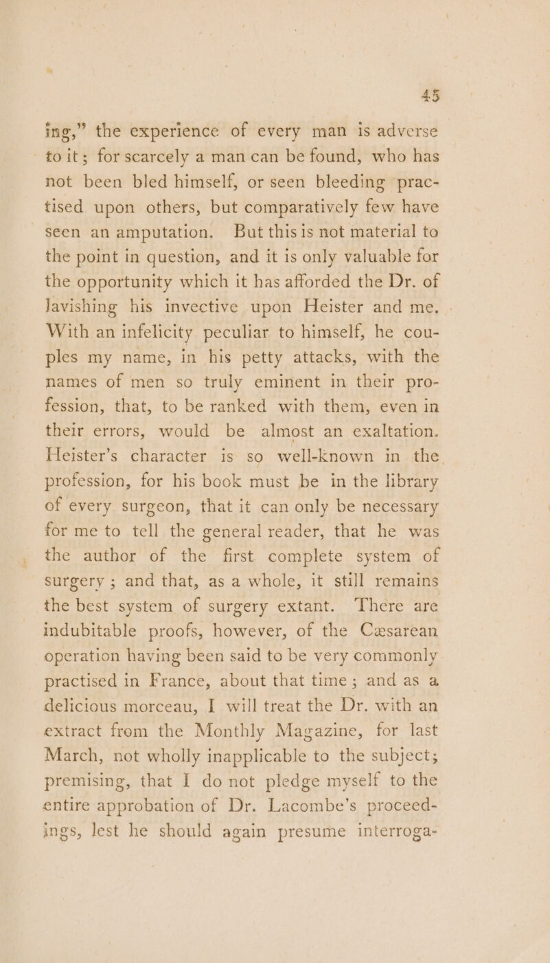 ing,” the experience of every man is adverse —toit; for scarcely a man can be found, who has not been bled himself, or seen bleeding prac- tised upon others, but comparatively few have seen an amputation. But thisis not material to the point in question, and it is only valuable for the opportunity which it has afforded the Dr. of Javishing his invective upon Heister and me, | With an infelicity peculiar to himself, he cou- ples my name, in his petty attacks, with the names of men so truly eminent in their pro- fession, that, to be ranked with them, even in their errors, would be almost an exaltation. Heister’s character is So well-Enown in the. profession, for his book must be in the library of every surgeon, that it can only be necessary for me to tell the general reader, that he was the author of the first complete system of surgery ; and that, as a whole, it still remains the best system of surgery extant. There are indubitable proofs, however, of the Cesarean operation having been said to be very commonly practised in France, about that time; and as a delicious morceau, I will treat the Dr. with an extract from the Monthly Magazine, for last March, not wholly inapplicable to the subject; premising, that I do not pledge myself to the entire approbation of Dr. Lacombe’s proceed- ings, lest he should again presume interroga-