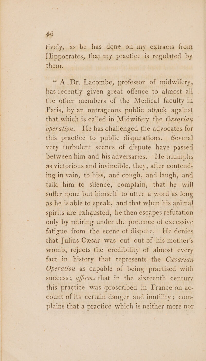 | tively, as he has done on my extracts from Hippocrates, that my practice is regulated by them... «A .Dr. Lacombe, professor of midwifery, has recently given great offence to almost all the other members of the Medical faculty in Paris, by an outrageous public attack against that which is called in Midwifery the Gesarian operation. He has challenged the advocates for this practice to public disputations. Several very turbulent scenes of dispute have passed between him and his adversaries. | He triumphs as victorious and invincible, they, after contend- ing in vain, to hiss, and cough, and laugh, and talk him to silence, complain, that he will suffer none but himself to utter a word as long as he is able to speak, and that when his animal spirits are exhausted, he then escapes refutation fatigue from the scene of dispute. He denies that Julius Casar was cut out of his mother’s womb, rejects the credibility of almost every fact in history that represents the Cesariay Operation as capable of being practised with success; affirms that in the sixteenth century this practice was -proscribed in France on ac- count of its certain danger and inutility ; com- plains that a practice which is neither more nor