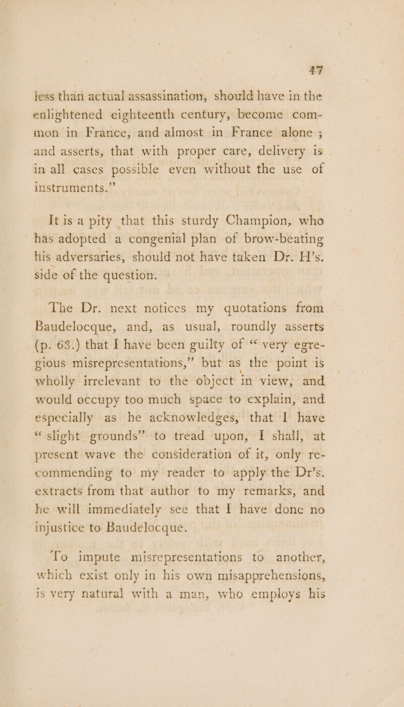 jess than actual assassination, should have in the enlightened eighteenth century, become com- mon in France, and almost in France alone ; and asserts, that with proper care, delivery is in all cases possible even without the use of instruments.” It is a pity that this sturdy Champion, who has adopted a congenial plan of brow-beating his adversaries, should not have taken Dr. H’s, side of the question. The Dr. next notices my quotations from Baudelocque, and, as usual, roundly asserts (p. 63.) that I have been guilty of “ very egre- gious misrepresentations,” but as the point is wholly irrelevant to the object in view, and would occupy too much space to explain, and especially as he acknowledges, that I have *‘ slight grounds” to tread “upon, EP stig htt present wave the consideration of it, only re- commending to my reader to apply the Dr’s. extracts from that author to my remarks, and he will immediately see that I have done no injustice to Baudelocque. To impute misrepresentations to another, which exist only in his own misapprehensions, is very natural with a man, who employs his