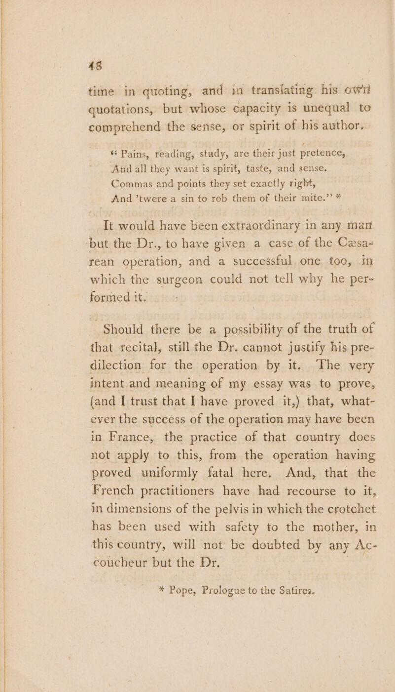 Oe time in quoting, and in translating his ow quotations, but whose capacity is unequal to comprehend the sense, or spirit of his author. ‘¢ Pains, reading, study, are their just pretence, And all they want is spirit, taste, and sense. Commas and points they set exactly right, And ’twere a sin to rob them of their mite.” * It would have been extraordinary in any man rean operation, and a successful one too, in which the surgeon could not tell why he per- formed it. Should there be a possibility of the truth of that recital, still the Dr. cannot justify his pre- dilection for the operation by it. The very intent and meaning of my essay was to prove, (and I trust that I have proved it,) that, what- ever the success of the operation may have been in France, the practice of that country does not apply to this, from the operation having proved uniformly fatal here. And, that the French practitioners have had recourse to it, in dimensions of the pelvis in which the crotchet has been used with safety to the mother, in this country, will not be doubted by any Ac- coucheur but the Dr. 3 * Pope, Prologue to the Satires.