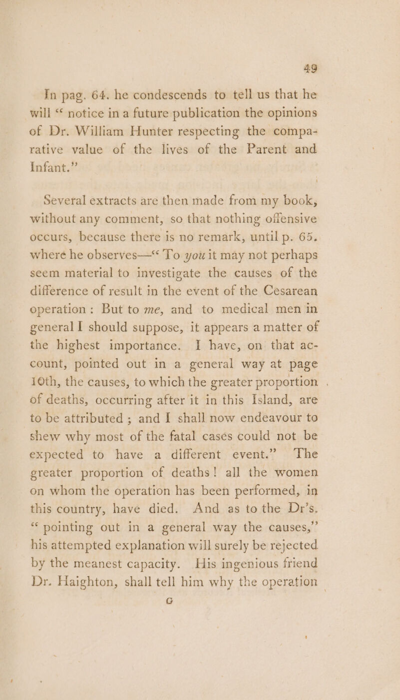 In pag. 64. he condescends to tell us that he will ‘* notice in a future publication the opinions of Dr. William Hunter respecting the compa- rative value of the lives of the Parent and Infant.” Several extracts are then made from my book, without any comment, so that nothing offensive occurs, because there is no remark, until p. 65. where he observes—‘‘ To you it may not perhaps seem material to investigate the causes of the difference of result in the event of the Cesarean operation: But to me, and to medical men in general I should suppose, it appears a matter of the highest importance. I have, on that ac- count, pointed out in a general way at page 10th, the causes, to which the greater proportion . of deaths, occurring after it in this Island, are to be attributed ; and I shall now endeavour to shew why most of the fatal cases could not be expected to have a different event.” The greater proportion of deaths! all the women on whom the operation has been performed, in this country, have died. And as to the Dr’s. “‘ pointing out in a general way the causes,” his attempted explanation will surely be rejected by the meanest capacity. His ingenious friend Dr. Haighton, shall tell him why the operation — G
