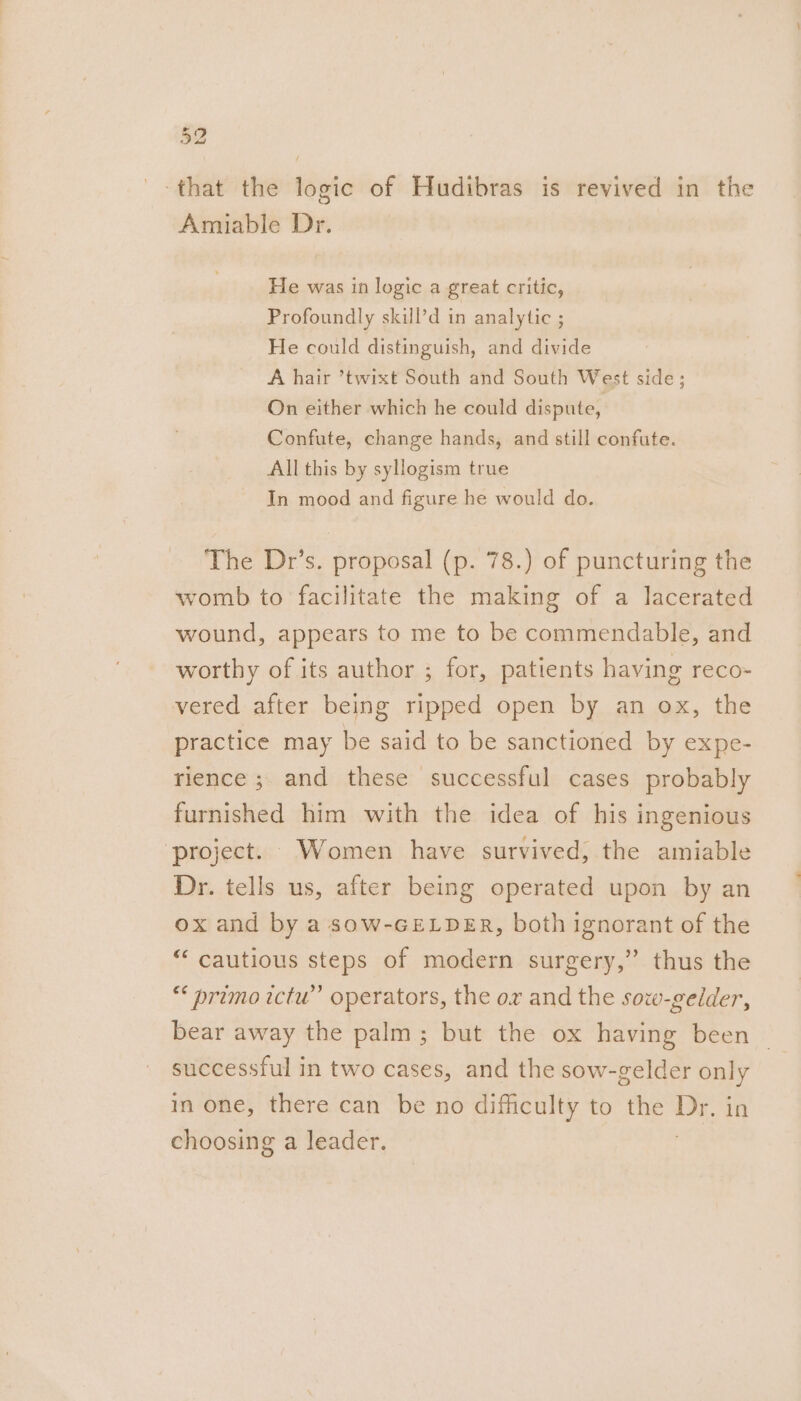 bs 4 that the logic of Hudibras is revived in the Amiable Dr. He was in logic a great critic, Profoundly skill’d in analytic ; He could distinguish, and divide A hair ’twixt South and South West side; On either which he could dispute, Confute, change hands, and still confute. All this by syllogism true In mood and figure he would do. The Dr’s. proposal (p. 78.) of puncturing the womb to facilitate the making of a lacerated wound, appears to me to be commendable, and worthy of its author ; for, patients having reco vered after being ripped open by an ox, the practice may be said to be sanctioned by expe- rience ;. and these successful cases probably furnished him with the idea of his ingenious ‘project. Women have survived, the amiable Dr. tells us, after being operated upon by an ox and by a sow-GELDER, both ignorant of the “ cautious steps of modern surgery,” thus the “* primo ictu” operators, the ox and the sovw-gelder, bear away the palm; but the ox having been — successful in two cases, and the sow-gelder a in one, there can be no difficulty to the mt. choosing a leader.