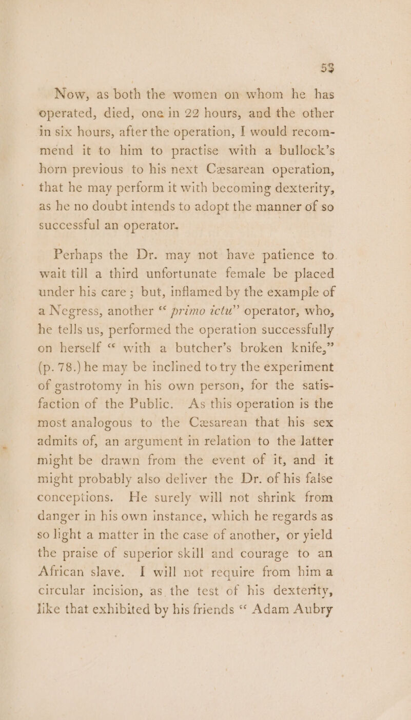 Now, as both the women on whom he has operated, died, one in 22 hours, and the other in six hours, after the operation, | would recom- mend it to him to practise with a bullock’s horn previous to his next Czsarean operation, that he may perform it with becoming dexterity, as he no doubt intends to adopt the manner of so successful an operator. | Perhaps the Dr. may not have patience to. wait till a third unfortunate female be placed under his care; but, inflamed by the example of a Negress, another ‘* primo ictu” operator, who, he tells us, performed the operation successfully on herself “ with a butcher’s broken knife,” (p. 78.) he may be inclined totry the experiment of gastrotomy in his own person, for the satis- faction of the Public. As this operation is the most analogous to the Cesarean that his sex admits of, an argument in relation to the latter might be drawn from the event of it, and it might probably also deliver the Dr. of his false conceptions. He surely will not shrink from danger in his own instance, which he regards as so light a matter in the case of another, or yield the praise of superior skill and courage to an African slave. I will not require from hima circular incision, as. the test of his dextenty, like that exhibited by his friends ““ Adam Aubry