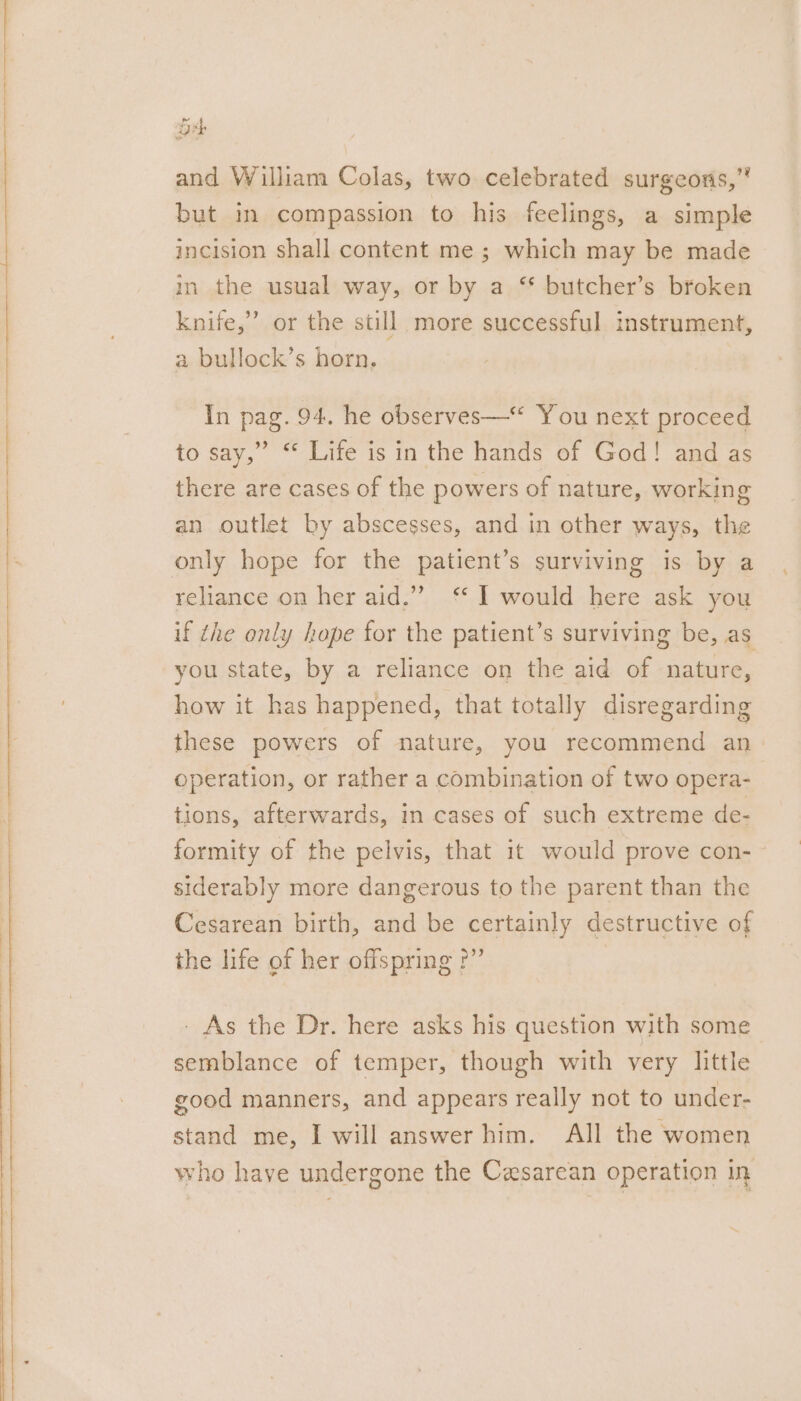 and William Colas, two celebrated surgeons,” but in compassion to his feelings, a simple incision shall content me ; which may be made in the usual way, or by a ‘* butcher’s broken knife,” or the still more successful instrument, a bullock’s horn, In pag. 94. he observes—* You next proceed to say,” “ Life is in the hands of God! and as there are cases of the powers of nature, working an outlet by abscesses, and in other ways, the only hope for the patient’s surviving is by a reliance on her aid.”’ ‘* I would here ask you if the only hope for the patient’s surviving be, as you state, by a reliance on the aid of nature, how it has happened, that totally disregarding these powers of nature, you recommend an. operation, or rather a combination of two opera- tions, afterwards, in cases of such extreme de- formity of the pelvis, that it would prove con- siderably more dangerous to the parent than the Cesarean birth, and be certainly destructive of the life of her offspring ?” - As the Dr. here asks his question with some semblance of temper, though with very little good manners, and appears really not to under- stand me, I will answer him. All the women who have undergone the Caesarean operation in