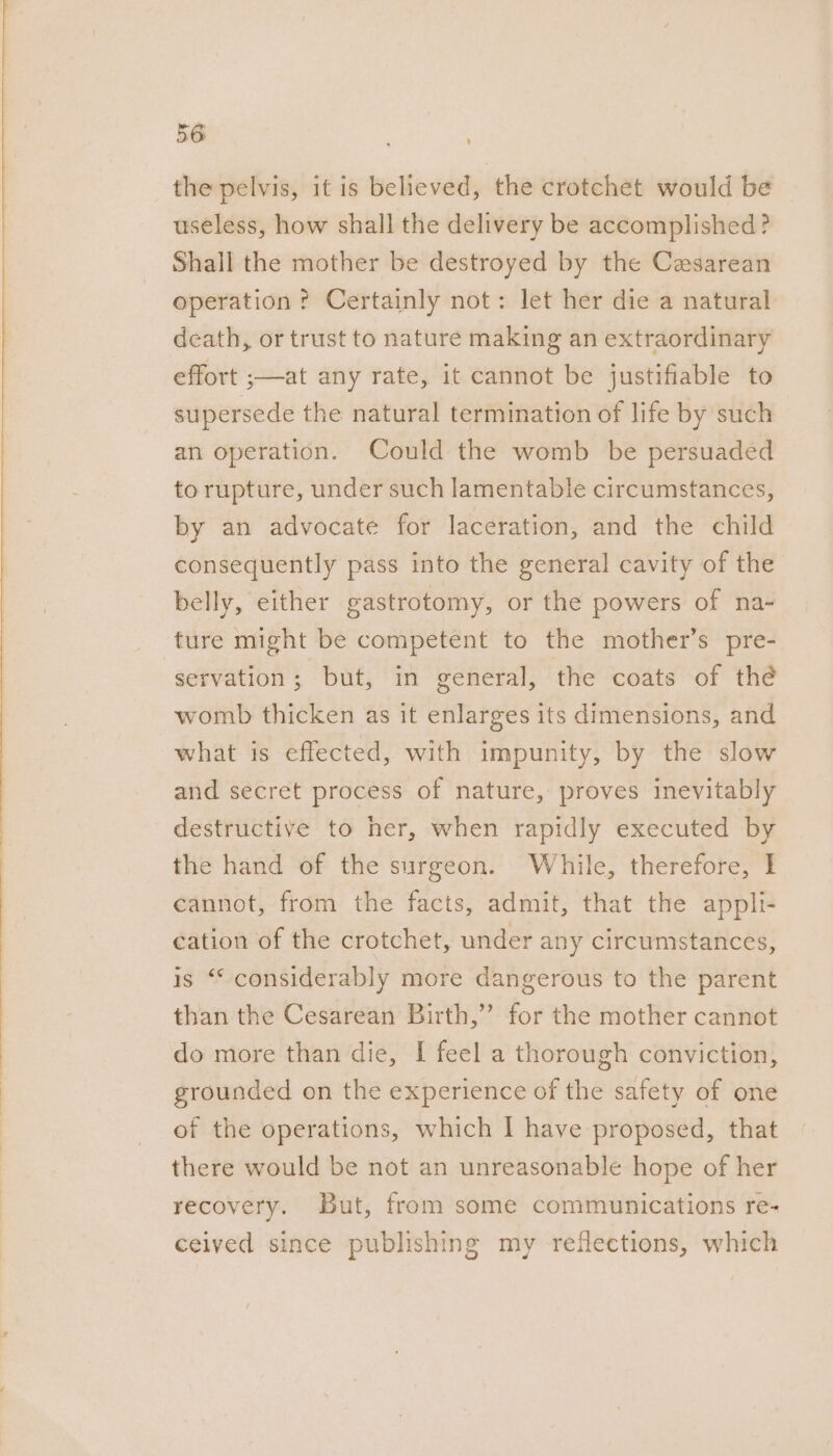 the pelvis, it is believed, the crotchet would be useless, how shall the delivery be accomplished? Shall the mother be destroyed by the Cesarean operation? Certainly not: let her die a natural death, or trust to nature making an extraordinary effort ;—at any rate, it cannot be justifiable to supersede the natural termination of life by such an operation. Could the womb be persuaded to rupture, under such lamentable circumstances, by an advocate for laceration, and the child consequently pass into the general cavity of the belly, either gastrotomy, or the powers of na- ture might be competent to the mother’s pre- servation; but, in general, the coats of thé womb thicken as it enlarges its dimensions, and what is effected, with impunity, by the slow and secret process of nature, proves inevitably destructive to her, when rapidly executed by the hand of the surgeon. While, therefore, I cannot, from the facts, admit, that the appli- cation of the crotchet, under any circumstances, is “ considerably more dangerous to the parent than the Cesarean Birth,”’ for the mother cannot do more than die, I feel a thorough conviction, grounded on the experience of the safety of one of the operations, which I have proposed, that there would be not an unreasonable hope of her recovery. But, from some communications re- ceived since publishing my reflections, which