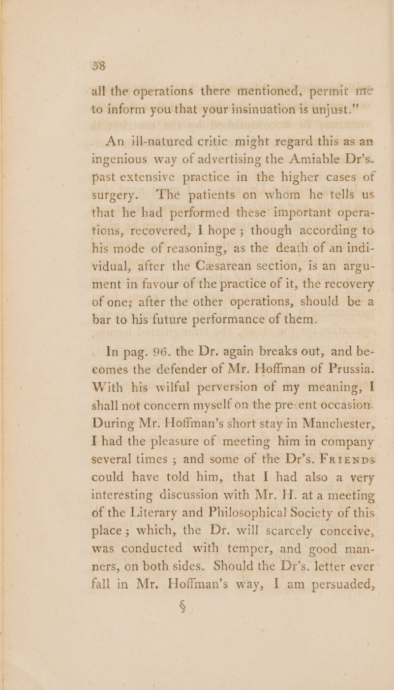 all the operations there mentioned, permit me to inform you that your insinuation is unjust.” An ill-natured critic might regard this as an ingenious way of advertising the Amtable Dr’s. past extensive practice in the higher cases of surgery. ‘The patients on whom he tells us that he had performed these important opera- tions, recovered, I hope; though according to his mode of reasoning, as the death of an indi- vidual, after the Cesarean section, is an argu- ment in favour of the practice of it, the recovery of one; after the other operations, should be a bar to his future performance of them. In pag. 96. the Dr. again breaks out, and be- comes the defender of Mr. Hoffman of Prussia. With his wilful perversion of my meaning, I shall not concern myself on the present occasion. During Mr. Hoffman’s short stay in Manchester, I had the pleasure of meeting him in company several times ; and some of the Dr’s. Frrenps could have told him, that I had also a very interesting discussion with Mr. H. at a meeting of the Literary and Philosophical Society of this place ; which, the Dr. will scarcely conceive, was conducted with temper, and good man- ners, on both sides. Should the Dr’s. letter ever fall in Mr. Hoffman’s way, I am persuaded, §