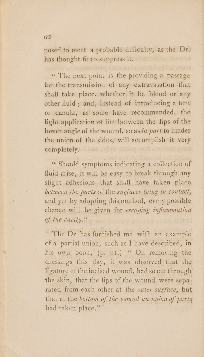 posed to meet a probable difficulty, as the Dr, has thought fit to suppress ites * The next point is the providing a passage for the transmission of any extravasation that shall take place, whether it be blood or any other fluid ; and, instead of introducing a tent or canula, as some have recommended, the light application of lint between the lips of the lower angle of the wound, so asin part to hinder the union of the sides, will accomplish it very completely. *¢ Should symptoms indicating a collection of fluid arise, it will be easy to break through any slight adhesions. that shall have taken place between the parts of the surfaces lying in contact, and yet by adopting this method, every possible chance will be given for escaping inflammation of the cavity.” | ~The Dr. has furnished me with an example of a partial union, such as I have described, in his own book, (p, 91.) “:On remoying the dressings this day, it was observed that the ligature of the incised wound, had so cut through the skin, that the lips of the wound. were sepa- rated frem each other at the outer surface, but that at the bottom of the wound an union of parts had taken place.” 3