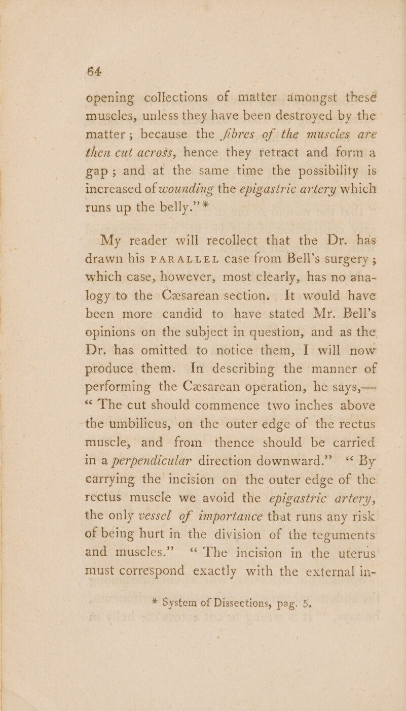 opening collections of matter dmongst thesé muscles, unless they have been destroyed by the matter; because the jbres of the muscles are then cut across, hence they retract and form a gap; and at the same time the possibility is increased of wounding the epigastric artery which runs up the belly.” * | My reader will recollect that the Dr. has drawn his PARALLEL case from Bell’s surgery ; which case, however, most clearly, has no ana- logy to the Czsarean section. It would have been more candid to have stated Mr. Bell’s opinions on the subject in question, and as the Dr. has omitted to notice them, I will now produce them. In describing the manner of performing the Cesarean operation, he says,— “The cut should commence two inches above muscle, and from thence should be carried in a perpendicular direction downward.” “ By carrying the incision on the outer edge of the rectus muscle we avoid the epigastric artery, the only vessel of importance that runs any risk of being hurt in the division of the teguments and muscles.” “ The incision in the uterus must correspond exactly with the external in- * System of Dissections, pag. 5.