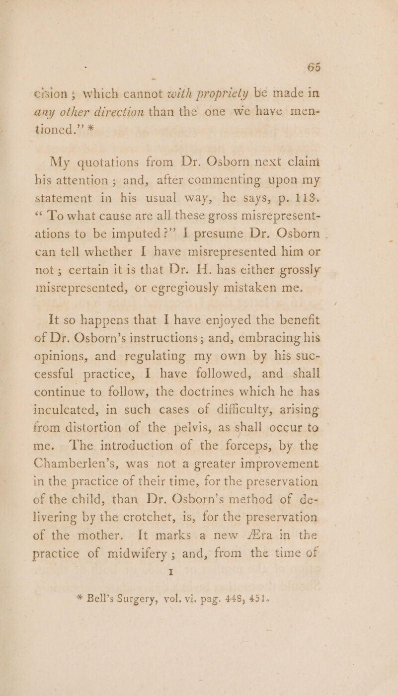 ~~ erion § which cannot with propriety be made in any other direction than the one we have men- tioned.” * My quotations from Dr. Osborn next claim his attention ; and, after commenting upon my statement in his usual way, he says, p. 113. ‘* To what cause are all these gross misrepresent- ations to be imputed?” I presume Dr. Osborn . can tell whether I have misrepresented him or not; certain it is that Dr. H. has either grossly misrepresented, or egregiously mistaken me. It so happens that I have enjoyed the benefit of Dr. Osborn’s instructions; and, embracing his opinions, and regulating my own by his suc- cessful practice, I have followed, and _ shall continue to follow, the doctrines which he has inculcated, in such cases of difficulty, arising from distortion of the pelvis, as shall occur to me. The introduction of the forceps, by the Chamberlen’s, was not a greater improvement in the practice of their time, for the preservation of the child, than Dr. Osborn’s method of de- livering by the crotchet, is, for the preservation of the mother. It marks.a new AZra in the practice of midwifery; and, from the time of I * Bell’s Surgery, vol. vi. pag. 448, 451.