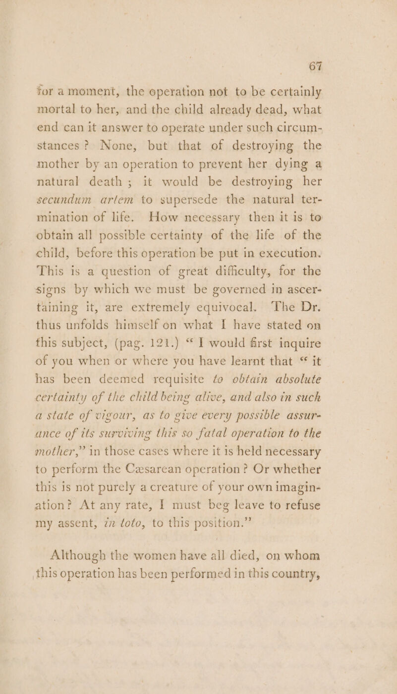 for amoment, the operation not to be certainly mortal to her, and the child already dead, what end can it answer to operate under such circum- stances? None, but that of destroying the mother by an operation to prevent her dying a natural death; it would be destroying her secundum ariem to supersede the natural ter- mination of life. How necessary then it is to obtain all possible certainty of the life of the child, before this operation be put in execution. This is a question of great difficulty, for the signs by which we must be governed in ascer- taining it, are extremely equivocal. The Dr. thus unfolds himself on what I have stated on this subject, (pag. 121.) “ I would first inquire of you when or where you have learnt that “ it has been deemed requisite to obtain absolute certainty of the child being alive, and alsoin such a state of vigour, as to give every possible assur- ance of its surviving this so fatal operation to the mother,” in those cases where it is held necessary to perform the Caesarean operation ? Or whether this is not purely a creature of your own imagin- ation? At any rate, I must beg leave to refuse my assent, zn toto, to this position.” Although the women have all died, on whom this operation has been performed in this country,