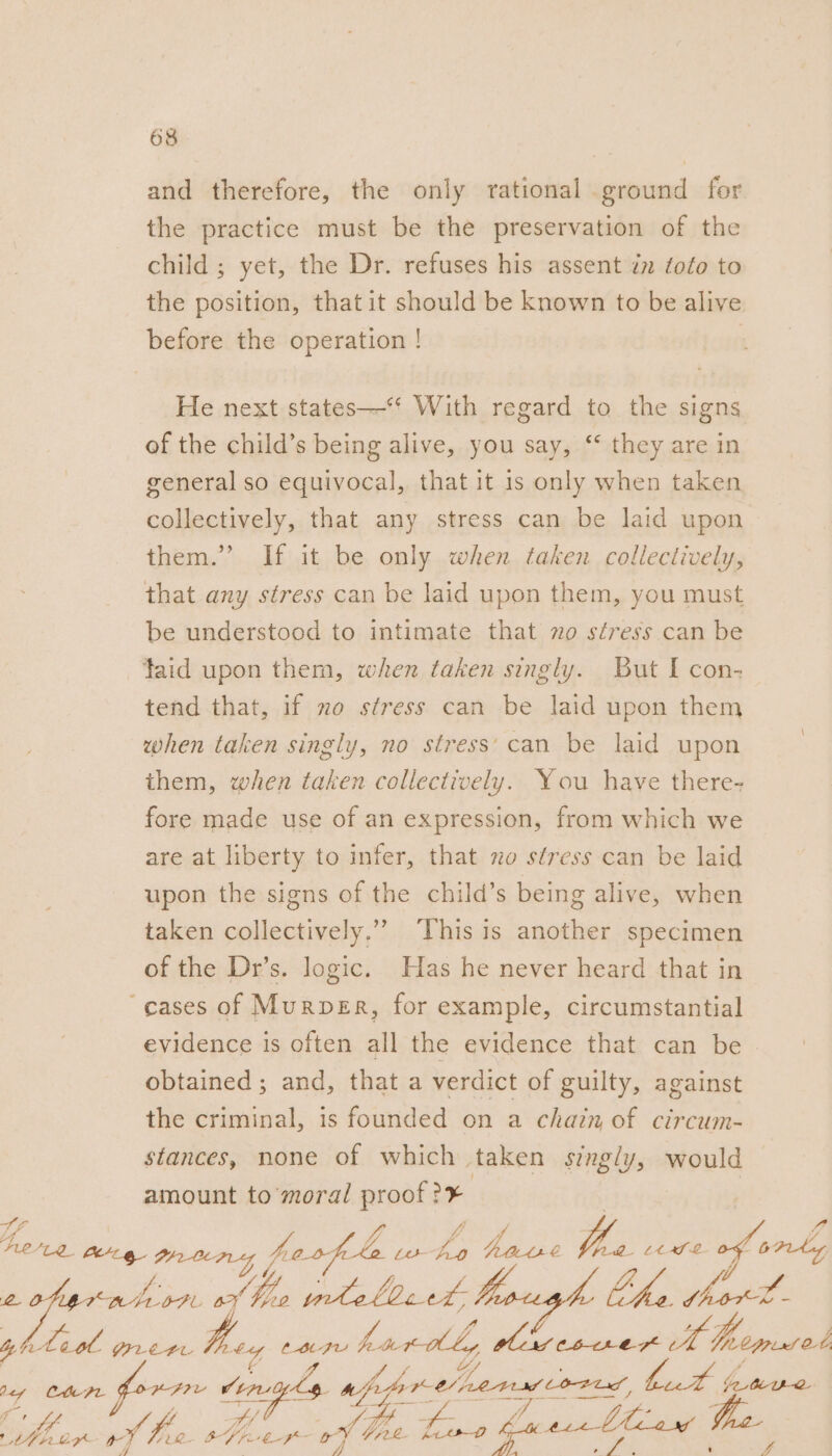 and therefore, the only rational ground for the practice must be the preservation of the child ; yet, the Dr. refuses his assent in foto to the position, that it should be known to be alive before the operation ! He next states—‘‘ With regard to the signs of the child’s being alive, you say, ‘‘ they are in general so equivocal, that it 1s only when taken collectively, that any stress can be laid upon them.” If it be only when taken collectively, that any stress can be laid upon them, you must be understood to intimate that zo stress can be taid upon them, when taken singly. But I con- tend that, if no stress can be laid upon them when taken singly, no stress’ can be laid upon them, when taken collectively. You have there- fore made use of an expression, from which we are at liberty to infer, that xo stress can be laid upon the signs of the child’s being alive, when taken collectively.” ‘This is another specimen of the Dr’s. logic. Has he never heard that in cases of Murper, for example, circumstantial evidence is often all the evidence that can be - obtained ; and, that a verdict of guilty, against the criminal, is founded on a chain of circum- stances, none of which taken singly, would amount to moral proof 3 fo fee ny prong ao fete ws é Eby PP ee Lt fe » fon. — OAL fed Vo tnt alld t bough the oO ees 2 a he Feat GILELAL te, CBtJu ras eal, Mica dsestntall i Minced Jey ChePr HAIL von ohms apps Kelner LOFtd, ial a ae fe fy . ny Be ane wf fre BU She Line hast Liaw 5 A