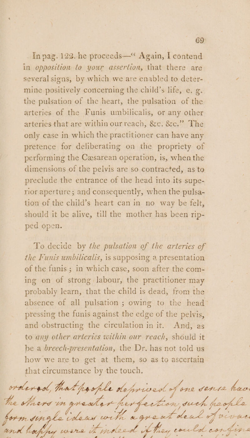 In pag. 122. he proceeds—* Again, I contend in opposition to your assertion, that there are several signs, by which we are enabled to deter- ‘ mine positively concerning the child’s life, e. g the pulsation of the heart, the pulsation of the arteries of the Funis umbilicalis, or any other arteries that are within our reach, &amp;c. 8c.” The only case in which the practitioner can have any pretence for deliberating on the propriety of performing the Cesarean operation, is, when the dimensions of the pelvis are so contracted, as to preclude the entrance of the head into its supe- rior aperture; and consequently, when the pulsa- tion of the child’s heart can in no way be felt, should it be alive, till the mother has been rip- ped open. To decide by the pulsation of the arteries of the Funis umbilicalis, is supposing a presentation of the funis ; in which case, soon after the com- ing on of strong labour, the practitioner may probably learn, that the child is dead, from the absence of all pulsation ; owing to the head’ pressing the funis against the edge of the pelvis, and obstructing the circulation in it. And, as to any other arteries within our reach, should it be a breech-presentation, the Dr. has not told us how we are to get at them, so as to ascertain that circumstance by the touch, srtlerpeol, Vent jy ofle Hote foriaed of ens POUT ve Tie dere in prceakar fo fitr- OH geet, fuaopla blew ays Cae, Af ve We aoe SWE A pprlerde 5 oe snl eer fees