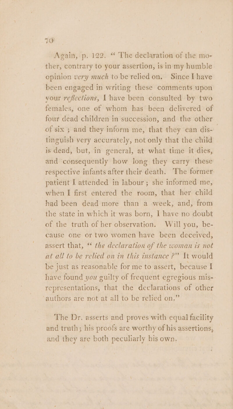 Again, p. 122. “ The declaration of the mo- ther, contrary to your assertion, is in my humble opinion very much to be relied on, Since I have been engaged in writing these comments upon your reflections, | have been consulted by two females, one of whom has been delivered of four dead children in succession, and the other of six ; and they inform me, that they can dis- | tinguish very accurately, not only that the child is dead, but, in general, at what time it dies, and consequently how long they carry these respective infants after their death. The former patient I attended in labour; she informed me, when I first entered the room, that her child had been dead more than a week, and, from the state in which it was born, I have no doubt of the truth of her observation. Will you, be- cause one or two women have been deceived, assert that, * the declaration of the woman ts not at all to be relied on in this instance ?” It would be just as reasonable for me to assert, because I have found you guilty of frequent egregious mis-: representations, that the declarations of other ‘authors are not at all to be relied on.” The Dr. asserts and proves with equal facility and truth; his proofs are worthy of his assertions, and they are both peculiarly his own.