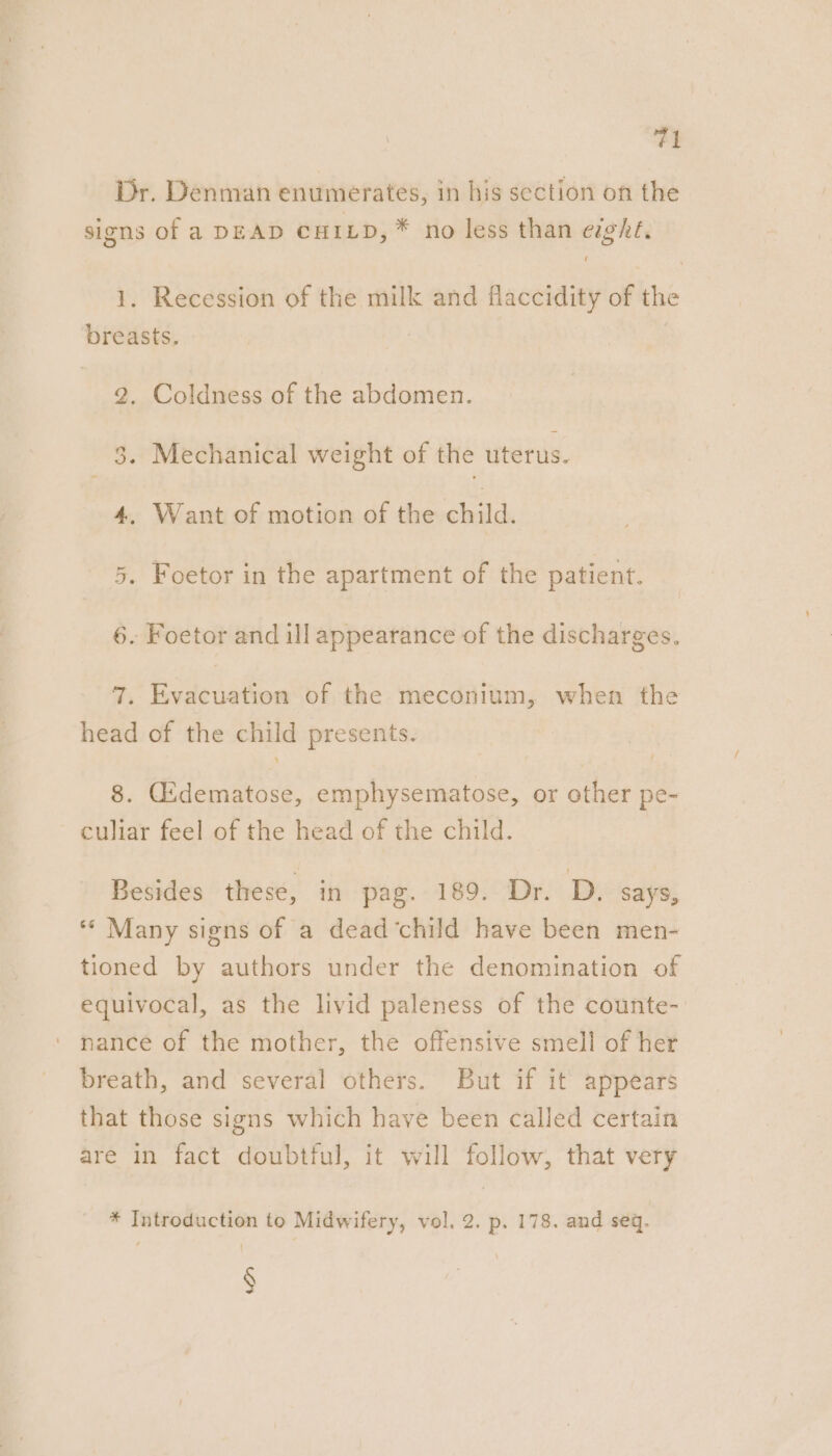 Dr. Denman enumerates, in his section on the signs of a DEAD CHILD, * no less than eght. 1. Recession of the milk and flaccidity of the breasts. 2, Coldness of the abdomen. 3. Mechanical weight of the uterus. 4. Want of motion of the child. 5. Foetor in the apartment of the patient. 6. Foetor and ill appearance of the discharges. 7. Evacuation of the meconium, when the head of the child presents. 8. Gsdematose, emphysematose, or other pe- culiar feel of the head of the child. Besides these, in pag. 189. Dr. D. says, ** Many signs of a dead‘child have been men- tioned by authors under the denomination of equivocal, as the livid paleness of the counte- nance of the mother, the offensive smell of her breath, and several others. But if it appears that those signs which have been called certain are in fact doubtful, it will follow, that very * Introduction to Midwifery, vol. 2. p. 178. and seq. §